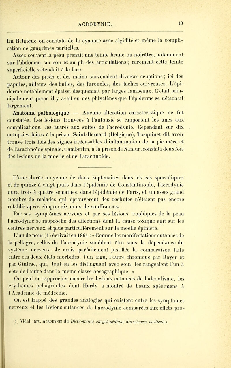 En Belgique on constata de la cyanose avec algidité et même la compli- cation de gangrènes partielles. Assez souvent la peau prenait une teinte brune ou noirâtre, notamment sur l'abdomen, au cou et au pli des articulations ; rarement cette teinte superficielle s'étendait à la face. Autour des pieds et des tnains survenaient diverses éruptions ; ici des papules, ailleurs des bulles, des furoncles, des taches cuivreuses. L'épi- derme notablement épaissi desquamait par larges lambeaux. C'était prin- cipalement quand il y avait eu des phlyctènes que Fépiderme se détachait largement. Anatomie pathologique. — Aucune altération caractéristique ne fut constatée. Les lésions trouvées à l'autopsie se rapportent les unes aux complications, les autres aux suites de l'acrodynie. Cependant sur dix autopsies faites à la prison Saint-Bernard (Belgique), Tosquinet dit avoir trouvé trois fois des signes irrécusables d'inflammation de la pie-mère et de l'arachnoïde spinale. Camberlin, à la prison de Namur, constata deuxfois des lésions de la moelle et de l'arachnoïde. D'une durée moyenne de deux septénaires dans les cas sporadiques et de quinze à vingt jours dans l'épidémie de Constantinople, l'acrodynie dura trois à quatre semaines, dans l'épidémie de Paris, et un assez grand nombre de malades qui éprouvèrent des rechutes n'étaient pas encore rétablis après cinq ou six mois de souffrances. Par ses symptômes nerveux et par ses lésions trophiques de la peau l'acrodynie se rapproche des affections dont la cause toxique agit sur les centres nerveux et plus particulièrement sur la moelle épinière. L'un de nous (1) écrivait en 1864 : « Comme les manifestations cutanées de la pellagre, celles de l'acrodynie semblent être sous la dépendance du système nerveux. Je crois parfaitement justifiée la comparaison faite entre ces deux états morbides, l'un aigu, l'autre chronique par Rayer et par Gintrac, qui, tout en les distinguant avec soin, les rangeaient l'un à cùté de l'autre dans la même classe nosographique. » On peut en rapprocher encore les lésions cutanées de l'alcoolisme, les érythèmes pellagroïdes dont Hardy a montré de beaux spécimens à l'Académie de médecine. On est frappé des grandes analogies qui existent entre les symptômes nerveux et les lésions cutanées de l'acrodynie comparées aux effets pro- (!) Vidal, art. Acrodynie tlu Dictionnaire encj/clnpédiqtie des sciences médicales.