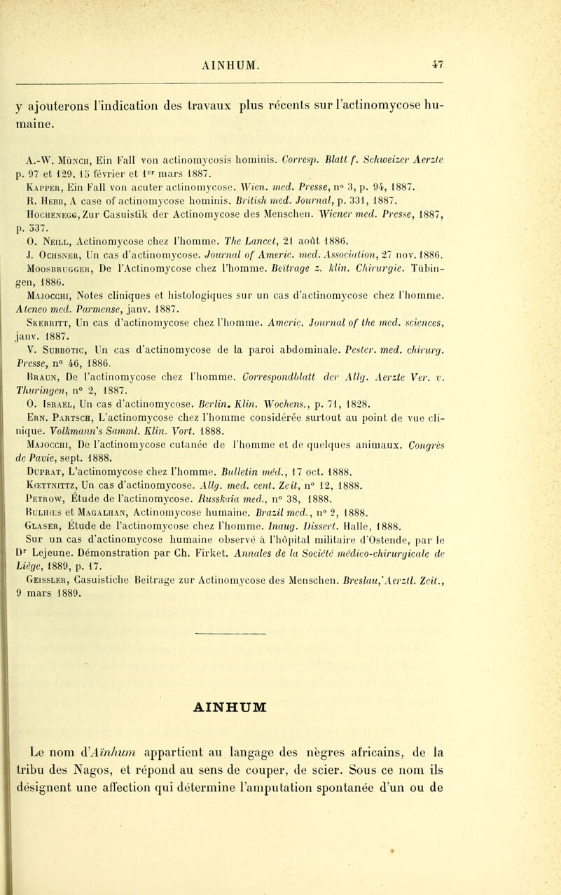 y ajouterons l'indication des travaux plus récents sur l'actinomycose hu- maine. A.-W. MùNCii, Ein Kall von actiiiomycosis hominis. Corresp. Blati f. Schweizer Aerzle p. 97 et 129. 15 février et 1 mars 1887. Kapper, Ein Fall von acuter actinoniycose. Wien. med. Presse, n» ;i, p. 94, 1887. R. HiîBB, A case of actinomycose hominis. Brilish med. Journal, p. 331, 1887. H0C11ENEG6, Zur Casuistilc der Aclinomycose des Menschen. Wiener med. Presse, 1887, p. o37. 0. Neill, Actinomycose chez l'homme. The Lancet, 21 août 1886. J. OcHSNER, Un cas d'actinoniycose. Journal of Americ. med. Association, 21 nov. 1886. MoosBRUGGEK, De l'Actinomycose chez l'homme. Beïtrage z. klin. Chirurgie. Tiihin- gen, 1886. Majocghi, Notes cliniques et liistologiques sur un cas d'actinomycose cliez l'homme. Ateneo med. Parmense, janv. 1887. Skerritt, Un cas d'actinomycose chez l'homme. Americ. Journal of the med. sciences, janv. 1887. V. SuBBOTic, Un cas d'actinomycose de la paroi abdominale. Pester, med. chirurg. Presse, n° 46, 1886. Bradn, De l'actinomycose chez l'homme. Correspondblatt dcr Allg. Aerzte Ver. v. Thuringen, n 2, 1887. 0. Israël, Un cas d'actinomycose. Berlin. Klin. Wochens., p. 71, 1828. Ern. Partsch, L'actinomycose chez l'homme considérée surtout au point de vue cli- nique. Yolkmann's Samml. Klin. Vort. 1888. Majocchi, De l'actinomycose cutanée de l'homme et de quelques animaux. Congrès de Pavie, sept. 1888. Dl'prat, L'actinomycose chez l'homme. Bulletin méd., 17 oct. 1888. Kœttnittz, Un cas d'actinomycose. Allg. med. cent. Zeit, n 12, 1888. Petrow, Étude de l'actinomycose. Russkaia med., n 38, 1888. BuLHŒs et Magalhan, Actinomycose humaine. Brazilmed., w 2, 1888. Glaser, Étude de l'actinomycose chez l'homme. Inaug. Dissert. Halle, 1888. Sur un cas d'actinomycose humaine observé à l'hôpital mihtaire d'Ostende, par le D' Lejeune. Démonstration par Ch. Firket. Annales de la Société médico-chirurgicale de Liège, 1889, p. 17. Geissler, Casuistiche Beitrage zur Actinomycose des Menschen. Breslau,'Aerztl. Zeit., 9 mars 1889. AINHUM Le nom âHAïnhum appartient au langage des nègres africains, de la tribu des Nagos, et répond au sens de couper, de scier. Sous ce nom ils désignent une affection qui détermine l'amputation spontanée d'un ou de