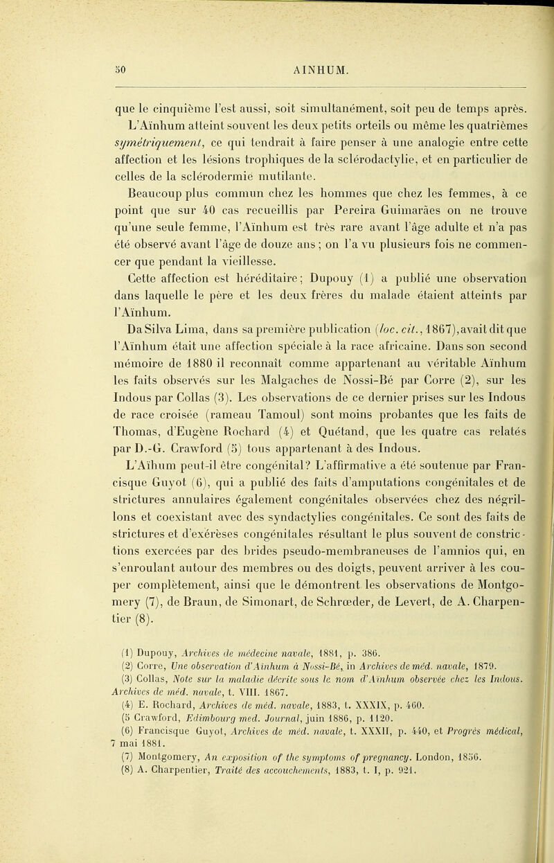 que le cinquième l'est aussi, soit simultanément, soit peu de temps après. L'Aïnhum atteint souvent les deux petits orteils ou même les quatrièmes symétriquement, ce qui tendrait à faire penser à une analogie entre cette affection et les lésions tropliiques delà sclérodactylie, et en particulier de celles de la sclérodermie mutilante. Beaucoup plus commun chez les hommes que chez les femmes, à ce point que sur 40 cas recueillis par Pereira Guimaràes on ne trouve qu'une seule femme, l'Aïnhum est très rare avant l'âge adulte et n'a pas été observé avant l'âge de douze ans ; on l'a vu plusieurs fois ne commen- cer que pendant la vieillesse. Cette affection est héréditaire; Dupouy (1) a publié une observation dans laquelle le père et les deux frères du malade étaient atteints par l'Aïnhum. DaSilva Lima, dans sa première publication [loc. cit., 1867),avaitditque l'Aïnhum était une affection spéciale à la race africaine. Dans son second mémoire de 1880 il reconnaît comme appartenant au véritable Aïnhum les faits observés sur les Malgaches de Nossi-Bé par Corre (2), sur les Indous par Collas (3). Les observations de ce dernier prises sur les Indous de race croisée (rameau Tamoul) sont moins probantes que les faits de Thomas, d'Eugène Rochard (4) et Quétand, que les quatre cas relatés parD.-G. Crawford (5) tous appartenant à des Indous. L'Aïhum peut-il être congénital? L'affirmative a été soutenue par Fran- cisque Guyot (6), qui a publié des faits d'amputations congénitales et de strictures annulaires également congénitales observées chez des négril- lons et coexistant avec des syndactylies congénitales. Ce sont des faits de strictures et d'exérèses congénitales résultant le plus souvent de constric- tions exercées par des brides pseudo-membranevises de l'amnios qui, en s'enroulant aiitour des membres ou des doigts, peuvent arriver à les cou- per complètement, ainsi que le démontrent les observations de Montgo- mery (7), de Braun, de Simonart, de Schrœder, de Levert, de A. Charpen- tier (8). {{) Dupouy, Archives de médecine navale, 1881, p. 386. (2) Gorre, Une observation d'Aïnhum à Nossi-Bé,, in Archives deméd. navale, 1879. (3) Collas, Note sur la maladie df?crite sous le nom d'Aïnhum observée citez les Indous. Archives de méd. navale, t. VIII. 1867. (4) E. Rochard, Archives de méd. navale, 1883, t. XXXIX, p. 460. (o Crawford, Edimbourg med. Journal, jain 1886, p. 1120. (6) Francisque Guyot-, Archives de méd. navale, t. XXXII, p. 440, et Progrès médical, 7 mai 1881. (7) Montgomery, An exposition of the symptoms of pregnancy. London, 18o6.