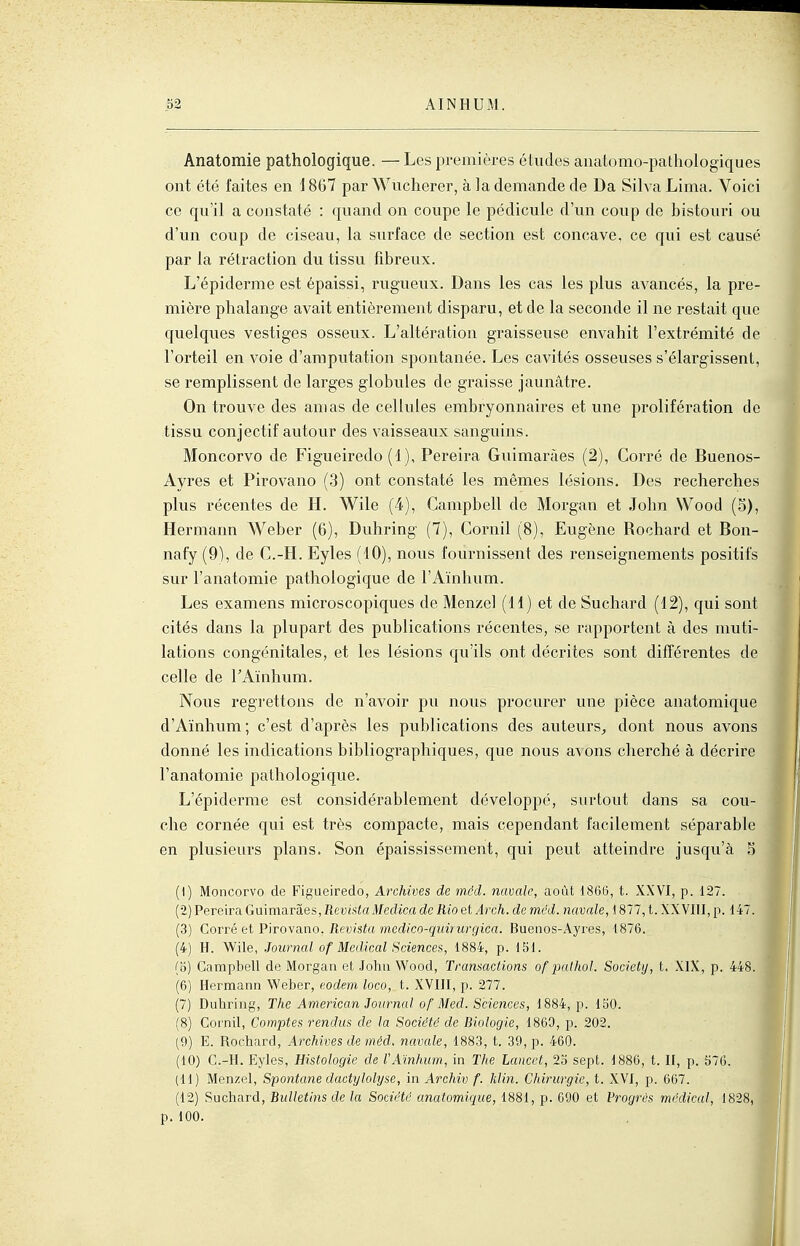 Anatomie pathologique. — Les premières études anatomo-patliologiques ont été faites en \ 867 par Wucherer, à la demande de Da Silva Lima. Voici ce qu'il a constaté : quand on coupe le pédicule d'un coup de bistouri ou d'un coup de ciseau, la surface de section est concave, ce qui est causé par la rétraction du tissu fibreux. L'épiderme est épaissi, rugueux. Dans les cas les plus avancés, la pre- mière phalange avait entièrement disparu, et de la seconde il ne restait que quelques vestiges osseux. L'altération graisseuse envahit l'extrémité de l'orteil en voie d'amputation spontanée. Les cavités osseuses s'élargissent, se remplissent de larges globules de graisse jaunâtre. On trouve des amas de cellules embryonnaires et une prolifération de tissu conjectif autour des vaisseaux sanguins. Moncorvo de Figueiredo (1), Pereira Guimaràes (2), Corré de Buenos- Ayres et Pirovano (3) ont constaté les mêmes lésions. Des recherches plus récentes de H. Wile (4), Campbell de Morgan et John Wood (5), Hermann Weber (6), Duhring (7), Cornil (8), Eugène Roohard et Bon- nafy (9), de C.-H. Eyles (10), nous fournissent des renseignements positifs sur l'anatomie pathologique de l'Aïnhum. Les examens microscopiques de Menzel (H) et de Suchard (12), qui sont cités dans la plupart des publications récentes, se rapportent à des muti- lations congénitales, et les lésions qu'ils ont décrites sont différentes de celle de TAïnhum. Nous regrettons de n'avoir pu nous procurer une pièce anatomique d'Aïnhum; c'est d'après les publications des auteurs^ dont nous avons donné les indications bibliographiques, que nous avons cherché à décrire l'anatomie pathologique. L'épiderme est considérablement développé, surtout dans sa cou- che cornée qui est très compacte, mais cependant facilement séparable en plusieurs plans. Son épaississement, qui peut atteindre jusqu'à 5 (1) Moncorvo de Figueiredo, Archives de mdd. navale, août 1865, t. XXVI, p. 127. (2) Pereira GmmOiTa.es, RevMaMedica de Rio etArch. de méd. navale, \ 877, t. XXVIII, p. 147. (3) Corré et'PÏTOva.no. Revista medico-quiriirgica. Buenos-Ayres, 1876. (4) H. Wile, Journal of Médical Sciences, 1884, p. 151. (o) Campbell de Morgan et John Wood, Transactions of pathol. Society, t. XIX, p. 448. (6) Hermann Weber, eodem loco, t. XVIII, p. 277. (7) Duhrijig, The American Journal of Bled. Sciences, 1884, p. 150. i (8) Cornil, Comptes rendus de la Société de Biologie, 1869, p. 202. (9) E. Rochard, Archives de méd. navale, 1883, t. 39, p. 460. (10) C.-H. Eyles, Histologie de l'Aïnhum, in The Lancct, 23 sept. 1886, t. II, p. 576. ] (11) Menzel, Spontané clactylolyse, in Archiv f. Min. Chirurgie, t. XVI, p. 667. t (12) Suchard, Bulletins de la Société anatomique, 1881, p. 690 et Vrogrès médical, 1828, p. 100.