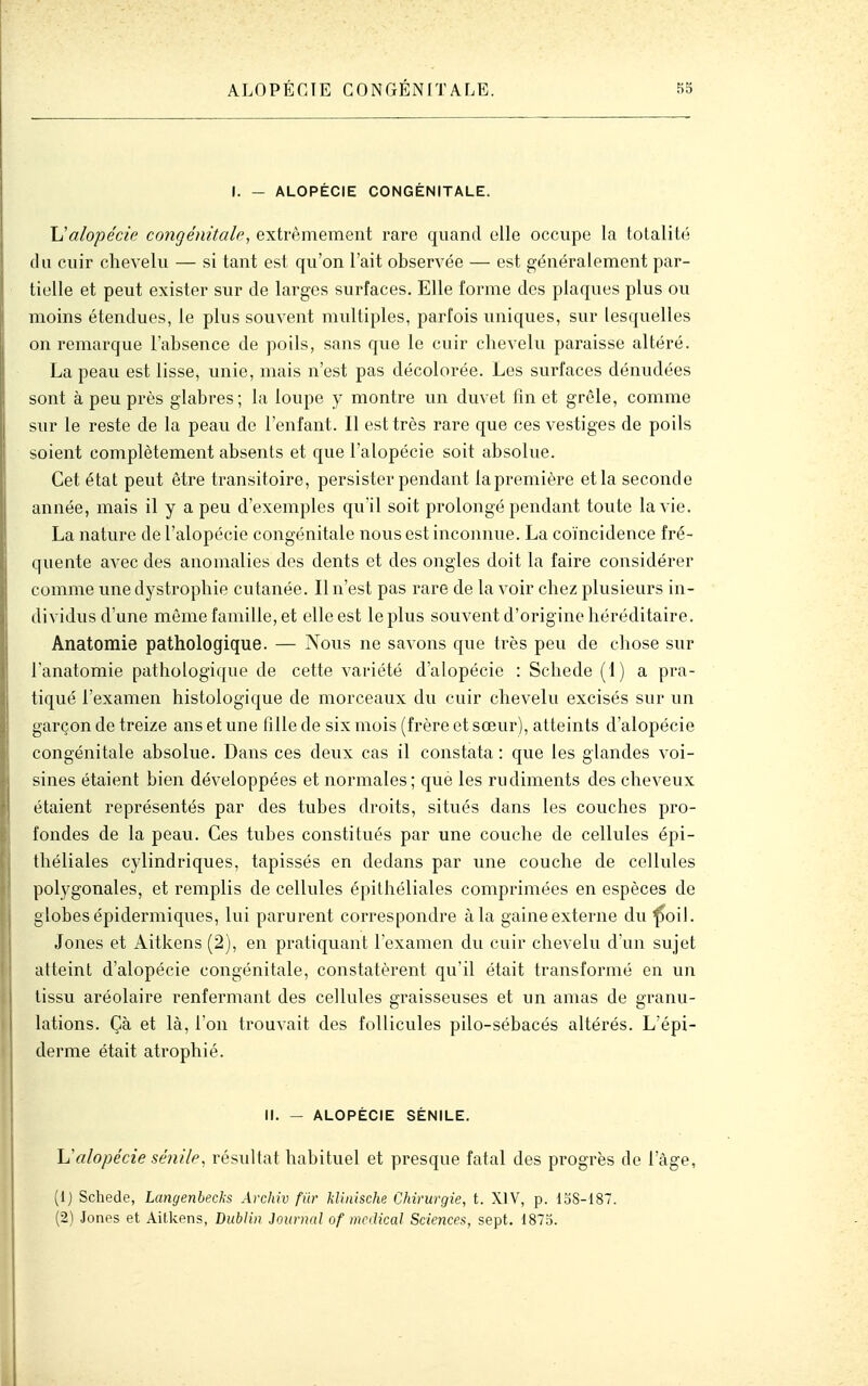 I. - ALOPÉCIE CONGÉNITALE. \Jalopécie congénitale, extrêmement rare quand elle occupe la totalité du cuir chevelu — si tant est qu'on l'ait observée — est généralement par- tielle et peut exister sur de larges surfaces. Elle forme des plaques plus ou moins étendues, le plus souvent multiples, parfois uniques, sur lesquelles on remarque l'absence de poils, sans que le cuir chevelu paraisse altéré. La peau est lisse, unie, mais n'est pas décolorée. Les surfaces dénudées sont à peu près glabres; la loupe y montre un duvet fm et grêle, comme sur le reste de la peau de l'enfant. Il est très rare que ces vestiges de poils soient complètement absents et que l'alopécie soit absolue. Cet état peut être transitoire, persister pendant la première et la seconde année, mais il y a peu d'exemples qu'il soit prolongé pendant toute la vie. La nature de l'alopécie congénitale nous est inconnue. La coïncidence fré- quente avec des anomalies des dents et des ongles doit la faire considérer comme unedystrophie cutanée. Il n'est pas rare de la voir chez plusieurs in- dividus d'une même famille, et elle est le plus souvent d'origine héréditaire. Anatomie pathologique. — Nous ne savons que très peu de chose sur l'anatomie pathologique de cette variété d'alopécie : Schede (1) a pra- tiqué l'examen histologique de morceaux du cuir chevelu excisés sur un garçon de treize ans et une fille de six mois (frère et sœur), atteints d'alopécie congénitale absolue. Dans ces deux cas il constata : que les glandes voi- sines étaient bien développées et normales; que les rudiments des cheveux étaient représentés par des tubes droits, situés dans les couches pro- fondes de la peau. Ces tubes constitués par une couche de cellules épi- théliales cylindriques, tapissés en dedans par une couche de cellules polygonales, et remplis de cellules épithéliales comprimées en espèces de globes épidermiques, lui parurent correspondre à la gaine externe du ^oil. Jones et Aitkens (2), en pratiquant l'examen du cuir chevelu d'un sujet atteint d'alopécie congénitale, constatèrent qu'il était transformé en un tissu aréolaire renfermant des cellules graisseuses et un amas de granu- lations. Çà et là, l'on trouvait des follicules pilo-sébacés altérés. L'épi- derme était atrophié. II. - ALOPÉCIE SÉNILE. h'alopécie sénile^ résultat habituel et presque fatal des progrès de l'âge, (Ij Schede, Langenbecks Arcinv fiir klinische Chirurgie, t. XIV, p. doS-lST. (2) Jones et Aitkens, Dublin Journal of mctlical Sciences, sept. 1875.