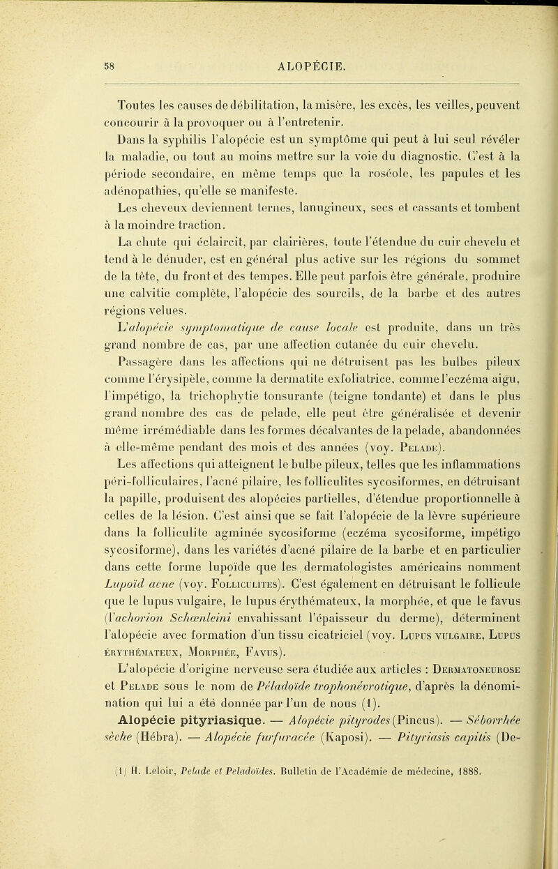 Toutes les causes dedébilitation, la misère, les excès, les veilles^ peuvent concourir à la provoquer ou à l'entretenir. Dans la syphilis l'alopécie est un symptôme qui peut à lui seul révéler la maladie, ou tout au moins mettre sur la voie du diagnostic. C'est à la période secondaire, en même temps que la roséole, les papules et les adénopathies, qu'elle se manifeste. Les cheveux deviennent ternes, lanugineux, secs et cassants et tombent à la moindre traction. La chute qui éclaircit, par clairières, toute l'étendue du cuir chevelu et tend à le dénuder, est en général plus active sur les régions du sommet de la tète, du front et des tempes. Elle peut parfois être générale, produire une calvitie complète, l'alopécie des sourcils, de la barbe et des autres régions velues. h'alopécie symptomatique de cause locale est produite, dans un très grand nombre de cas, par une affection cutanée du cuir chevelu. Passagère dans les affections qui ne détruisent pas les bulbes pileux comme l'érysipèle, comme la dermatite exfoliatrice, comme l'eczéma aigu, l'impétigo, la trichophytie tonsurante (teigne tondante) et dans le plus grand nombre des cas de pelade, elle peut être généralisée et devenir même irrémédiable dans les formes décalvantes de la pelade, abandonnées à elle-même pendant des mois et des années (voy. Pelade). Les affections qui atteignent le bulbe pileux, telles que les inflammations péri-folliculaires, l'acné pilaire, les folliculites sycosiformes, en détruisant la papille, produisent des alopécies partielles, d'étendue proportionnelle à celles de la lésion. C'est ainsi que se fait l'alopécie de la lèvre supérieure dans la folliculite agminée sycosiforme (eczéma sycosiforme, impétigo sycosiforme), dans les variétés d'acné pilaire de la barbe et en particulier dans cette forme lupoïde que les dermatologistes américains nomment Lupoïd acne (voy. Folliculites). C'est également en détruisant le follicule que le lupus vulgaire, le lupus érythémateux, la morphée, et que le favus [Vachorio7i Schœrtleini envahissant l'épaisseur du derme), déterminent l'alopécie avec foi-mation d'un tissu cicatriciel (voy. Lupus vulgaire. Lupus ÉRYTHÉMATEUX, MoRPHÉE, FaVUS). L'alopécie d'origine nerveuse sera étudiée aux articles : Dermatoneurose et Pelade sous le nom de Péladoïde trophonévrotique^ d'après la dénomi- nation qui lui a été donnée par l'un de nous (1). Alopécie pityriasique. — Alopécie pityrodes{V\acvLs). —Séboirhée sèche (Hébra). — Alopécie furfuracée (Kaposi). — Pityriasis capitis (De- ll) H. Leloir, Pelade et Peladoîdes. Bulletin de l'Académie de médecine, 1888.