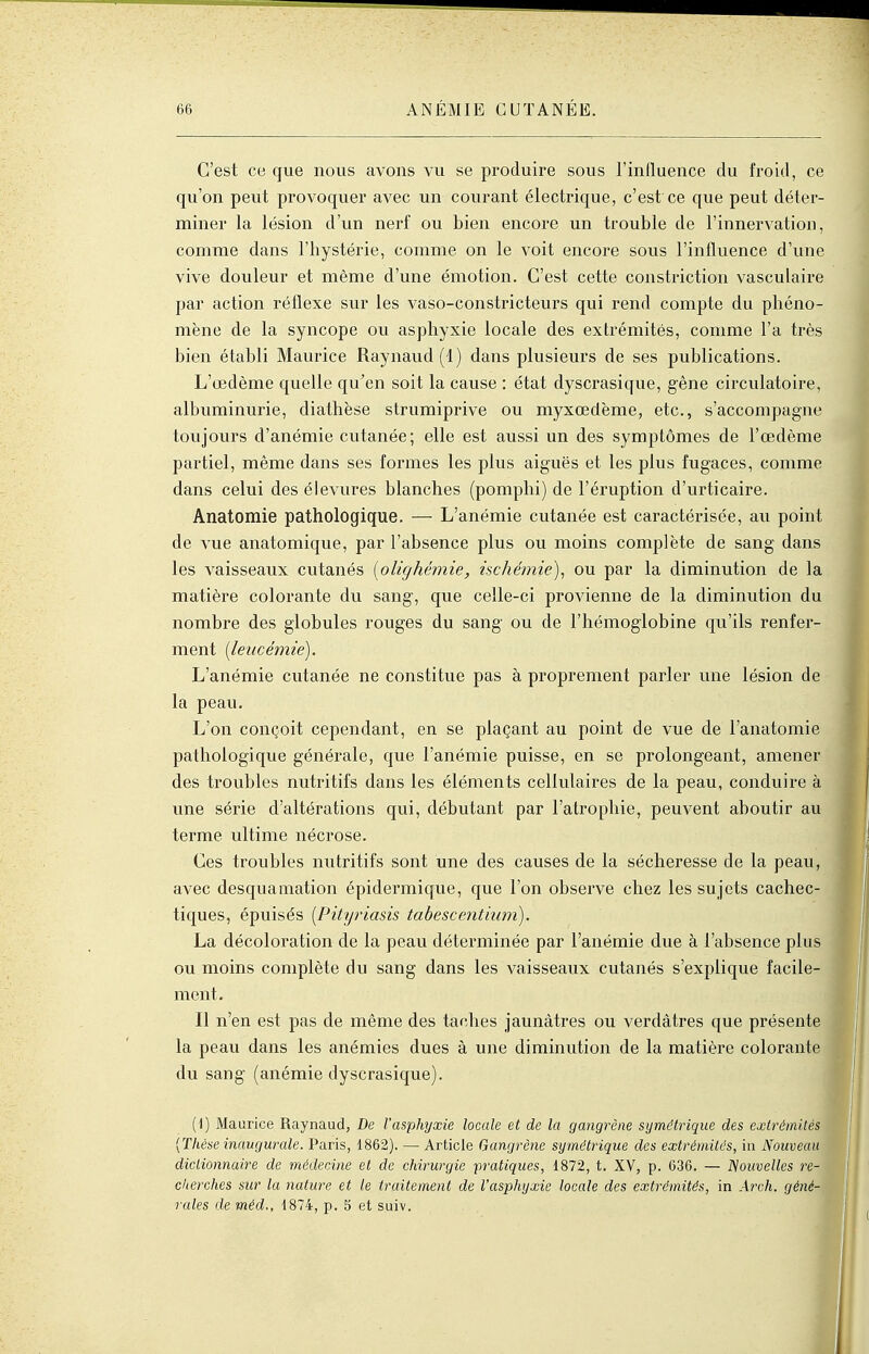 C'est ce que nous avons vu se produire sous l'influence du froid, ce qu'on peut provoquer avec un courant électrique, c'est ce que peut déter- miner la lésion d'un nerf ou bien encore un trouble de l'innervation, comme dans l'hystérie, comme on le voit encore sous l'influence d'une vive douleur et même d'une émotion. C'est cette constriction vasculaire par action réflexe sur les vaso-constricteurs qui rend compte du phéno- mène de la syncope ou asphyxie locale des extrémités, comme l'a très bien établi Maurice Raynaud{l) dans plusieurs de ses publications. L'œdème quelle qu^en soit la cause : état dyscrasique, gêne circulatoire, albuminurie, diathèse strumiprive ou myxœdème, etc., s'accompagne toujours d'anémie cutanée; elle est aussi un des symptômes de l'œdème partiel, même dans ses formes les plus aiguës et les plus fugaces, comme dans celui des élevures blanches (pomphi) de l'éruption d'urticaire. Anatomie pathologique. — L'anémie cutanée est caractérisée, avi point de vue anatomique, par l'absence plus ou moins complète de sang dans les vaisseaux cutanés {olighémie, ischémie)^ ou par la diminution de la matière colorante du sang, que celle-ci provienne de la diminution du nombre des globules rouges du sang ou de l'hémoglobine qu'ils renfer- ment [leucémie). L'anémie cutanée ne constitue pas à proprement parler une lésion de la peau. L'on conçoit cependant, en se plaçant au point de vue de l'anatomie pathologique générale, que l'anémie puisse, en se prolongeant, amener des troubles nutritifs dans les éléments cellulaires de la peau, conduire à une série d'altérations qui, débutant par l'atrophie, peuvent aboutir au terme ultime nécrose. Ces troubles nutritifs sont une des causes de la sécheresse de la peau, avec desquamation épidermique, que l'on observe chez les sujets cachec- tiques, épuisés {Pihjriasis tabescentium). La décoloration de la peau déterminée par l'anémie due à l'absence plus ou moins complète du sang dans les vaisseaux cutanés s'explique facile- ment. Il n'en est pas de même des taches jaunâtres ou verdâtres que présente la peau dans les anémies dues à une diminution de la matière colorante du sang (anémie dyscrasique). (1) Maurice Raynaud, De l'asphyxie locale et de la gangrène symétrique des extrémités [Thèse inaugurale. Paris, 1862). — Article Gangrène symétrique des extrémités, iii Nouveau dictionnaire de médecAne et de chirurgie pratiques, 1872, t. XV, p. 636. — ISoiivelles re- cherches sur la nature et le traitement de l'asphyxie locale des extrémités, in Areh. géné- rales de méd., 1874, p. 5 et suiv.