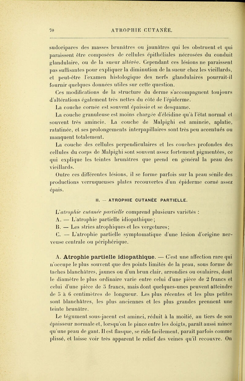 sudoripares des masses brunâtres ou jaunâtres qui les obstruent et qui paraissent être composées de cellules épitliéliales nécrosées du conduit glandulaire, ou de la sueur altérée. Cependant ces lésions ne paraissent pas suffisantes pour expliquer la diminution de la sueur chez les vieillards, et peut-être l'examen histologique des nerfs glandulaires pourrait-il fournir quelques données utiles sur cette question. Ces modifications de la structure du derme s'accompagnent toujours d'altérations également très nettes du côté de l'épiderme. La couche cornée est souvent épaissie et se desquame. La couche granuleuse est moins chargée d'éléidine qu'à l'état normal et souvent très amincie. La couche de Malpighi est amincie, aplatie, ratatinée, et ses prolongements interpapillaires sont très peu accentués ou manquent totalement. La couche des cellules perpendiculaires et les couches profondes des cellules du corps de Malpighi sont souvent assez fortement pigmentées, ce qui explique les teintes brunâtres que prend en général la peau des vieillards. Outre ces différentes lésions, il se forme parfois sur la peau sénile des productions verruqueuses plates recouvertes d'un épidémie corné assez épais. II. — ATROPHIE CUTANÉE PARTIELLE. \^atrophie cutanée partielle comprend plusieurs variétés : A. — L'atrophie partielle idiopathique ; B. — Les stries atrophiques et les vergetures; C. — L'atrophie partielle symptoinatique d'une lésion d'origine ner- veuse centrale ou périphérique. A. Atrophie partielle idiopathique. — C'est une affection rare qui n'occupe le plus souvent que des points limités de la peau, sous forme de taches blanchâtres, jaunes ou d'un brun clair, arrondies ou ovalaires, dont le diamètre le plus ordinaire varie entre celui d'une pièce de 2 francs et celui d'une pièce de o francs, mais dont quelques-unes peuvent atteindre de 5 à 6 centimètres de longueur. Les plus récentes et les plus petites sont blanchâtres, les plus anciennes et les plus grandes prennent une teinte brunâtre. Le tégument sous-jacent est aminci, réduit à la moitié, au tiers de son épaisseur normale et, lorsqu'on le pince entre les doigts, parait aussi mince qu'une peau de gant. Il est flasque, se ride facilement, parait parfois comme plissé, et laisse voir très apparent le relief des veines qu'il recouvre. On