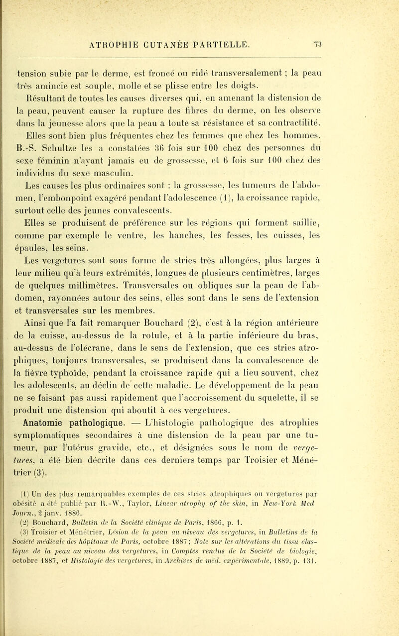 tension subie par le derme, est froncé ou ridé transversalement ; la peau très amincie est souple, molle et se plisse entre les doigts. Résultant de toutes les causes diverses qui, en amenant la distension de la peau, peuvent causer la rupture des fibres du derme, on les observe dans la jeunesse alors que la peau a toute sa résistance et sa contractilité. Elles sont bien plus fréquentes chez les femmes que chez les hommes. B.-S. Schultze les a constatées 36 fois sur 100 chez des personnes du sexe féminin n'ayant jamais eu de grossesse, et 6 l'ois sur 100 chez des individus du sexe masculin. Les causes les plus ordinaires sont : la grossesse, les tumeurs de l'abdo- men, l'embonpoint exagéré pendant l'adolescence (1), la croissance rapide, surtout celle des jeunes convalescents. Elles se produisent de préférence sur les régions qui forment saillie, comme par exemple le ventre, les hanches, les fesses, les cuisses, les épaules, les seins. Les vergetures sont sous l'orme de stries très allongées, plus larges à leur milieu qu'à leurs extrémités, longues de plusieurs centimètres, larges de quelques millimètres. Transversales ou obliques sur la peau de l'ab- domen, rayonnées autour des seins, elles sont dans le sens de l'extension et transversales sur les membres. Ainsi que l'a fait remarquer Bouchard (2), c'est à la région antérieure de la cuisse, au-dessus de la rotule, et à la partie inférieure du bras, au-dessus de l'olécrane, dans le sens de l'extension, que ces stries atro- phiques, toujours transversales, se produisent dans la convalescence de la fièvre typhoïde, pendant la croissance rapide qui a lieu souvent, chez les adolescents, au déclin de cette maladie. Le développement de la peau ne se faisant pas aussi rapidement que l'accroissement du squelette, il se produit une distension qui aboutit à ces vergetures. Anatoraie pathologique. — L'histologie pathologique des atrophies symptomatiques secondaires à une distension de la peau par une tu- meur, par l'utérus gravide, etc., et désignées sous le nom de verge- tures^ a été bien décrite dans ces derniers temps par Troisier et Méné- trier (3). (1) Un des plus remarquables exemples de ces stries atrophiques ou vergetures par obésité a été publié par R.-W., Tavior, Linear atrophi/ of the skin, in New-York Med Journ., 2 janv. 1886. (2) Bouchard, Bulletin de la Société clinique de Paris, 1866, p. 1. (3) Troisier et Ménélrier, DMion de la peau au niveau des vergetures, in Bulletins de la Société médicale des hôpitaux de Paris, octobre 1887 ; Note sur les altérations du tissu élas- tique de la peau au niveau des vergetures, in Comptes rendus de la Société de biologie, octobre 1887, et Histologie des vergcture-^, in Archives de méd. expérimentale, 1889, p. 131.