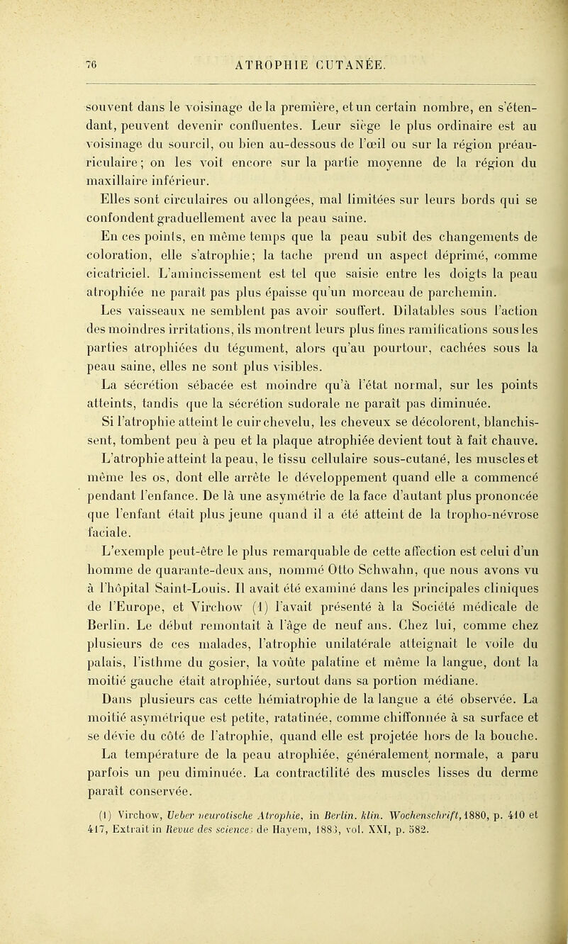 souvent dans le voisinage delà première, et un certain nombre, en s'éten- dant, peuvent devenir confluentes. Leur siège le plus ordinaire est au voisinage du sourcil, ou bien au-dessous de l'œil ou sur la région préau- riculaire ; on les voit encore sur la partie moyenne de la région du maxillaire inférieur. Elles sont circulaires ou allongées, mal limitées sur leurs bords qui se confondent graduellement avec la peau saine. En ces points, en môme temps que la peau subit des changements de coloration, elle s'atrophie; la tache prend un aspect déprimé, comme cicatriciel. L'amincissement est tel que saisie entre les doigts la peau atrophiée ne paraît pas plus épaisse qu'un morceau de parchemin. Les vaisseaux ne semblent pas avoir souffert. Dilatables sous l'action des moindres irritations, ils montrent leurs plus fines ramifications sous les parties atrophiées du tégument, alors qu'au pourtour, cachées sous la peau saine, elles ne sont plus visibles. La sécrétion sébacée est moindre qu'à l'état normal, sur les points atteints, tandis que la sécrétion sudorale ne parait pas diminuée. Si l'atrophie atteint le cuir chevelu, les cheveux se décolorent, blanchis- sent, tombent peu à peu et la plaque atrophiée devient tout à fait chauve. L'atrophie atteint la peau, le tissu cellulaire sous-cutané, les muscles et même les os, dont elle arrête le développement quand elle a commencé pendant l'enfance. De là une asymétrie de la face d'autant plus prononcée que l'enfant était plus jeune quand il a été atteint de la tropho-névrose faciale. L'exemple peut-être le plus remarquable de cette affection est celui d'un homme de quarante-deux ans, nommé Otto Schwahn, que nous avons vu à rh(3pital Saint-Louis. Il avait été examiné dans les principales cliniques de l'Europe, et Virchow (1) l'avait présenté à la Société médicale de Berlin. Le début remontait à l'âge de neuf ans. Chez lui, comme chez plusieurs de ces malades, l'atrophie unilatérale atteignait le voile du palais, l'isthme du gosier, la voûte palatine et même la langue, dont la moitié gauche était atrophiée, surtout dans sa portion médiane. Dans plusieurs cas cette hémiatrophie de la langue a été observée. La moitié asymétrique est petite, ratatinée, comme chiffonnée à sa surface et se dévie du côté de l'atrophie, quand elle est projetée hors de la bouche. La température de la peau atrophiée, généralemeni normale, a paru parfois un peu diminuée. La contractilité des muscles lisses du derme paraît conservée. (I) Virchow, Veber neurotische Atrophie, in Berlin, klin. Wochenschrift, 18B0, p. 410 et 417, Exti'ait in Revue des science.^ de Hayem, 1883, vol. XXI, p. 582.