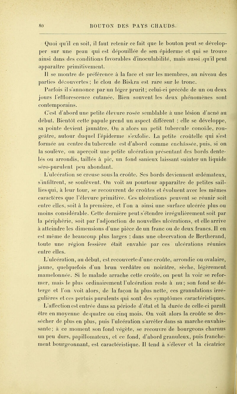 Quoi qu'il en soit, il faut retenir ce fait que le bouton peut se dévelop- per sur une peau qui est dépouillée de sen épidémie et qui se trouve ainsi dans des conditions favorables d'inoculabilité, mais aussi quïl peut apparaître primitivement. Il se montre de préférence à la face et sur les membres, au niveau des parties découvertes ; le clou de Biskra est rare sur le tronc. Parfois il s'annonce par un léger prurit; celui-ci précède de un ou deux jours l'efflorescence cutanée. Bien souvent les deux phénomènes sont contemporains. C'est d'abord une petite élevure rosée semblable à une lésion d'acné au début. Bientôt cette papule prend un aspect différent : elle se développe, sa pointe devient jaunâtre. On a alors un petit tubercule conoïde, rou- geâtre, autour duquel l'épiderme s'exfolie. La petite croûtelle qui s'est formée au centre du tubercule est d'abord comme enchâssée, puis, si on la soulève, on aperçoit une petite ulcération présentant des bords dente- lés ou arrondis, taillés à pic, un fond sanieux laissant suinter un liquide séro-purulent peu abondant. L'ulcération se creuse sous la croûte. Ses bords deviennent œdémateux, s'infiltrent, se soulèvent. On voit au pourtour apparaître de petites sail- lies qui, à leur tour, se recouvrent de croûtes et évoluent avec les mêmes caractères que l'élevure primitive. Ces ulcérations peuvent se réunir soit entre elles, soit à la première, et l'on a ainsi une surface ulcérée plus ou moins considérable. Cette dernière peut s'étendre irrégulièrement soit par la périphérie, soit par l'adjonction de nouvelles ulcérations, et elle arrive à atteindre les dimensions d'une pièce de un franc ou de deux francs. Il en est même de beaucoup plus larges : dans une observation de Bertherand, toute une région fessière était envahie par ces ulcérations réunies entre elles. L'ulcération, au début, est recouverte d'une croûte, arrondie ou ovalaire, jaune, quelquefois d'un brun verdâtre ou noirâtre, sèche, légèrement mamelonnée. Si le malade arrache cette croûte, on peut la voir se refor- mer, mais le plus ordinairement l'ulcération reste à nu ; son fond se dé- terge et l'on voit alors, de la façon la plus nette, ces granulations irré- gulières et ces pertuis purulents qui sont des symptômes caractéristiques. L'affection est entrée dans sa période d'état et la durée de celle-ci paraît être en moyenne de quatre ou cinq mois. On voit alors la croûte se des- sécher de plus en plus, puis l'ulcération s'arrêter dans sa marche envahis- sante; à ce moment son fond végète, se recouvre de bourgeons charnus un peu durs, papillomateux, et ce fond, d'abord granuleux, puis franche- ment bourgeonnant, est caractéristique. Il tend à s'élever et la cicatrice