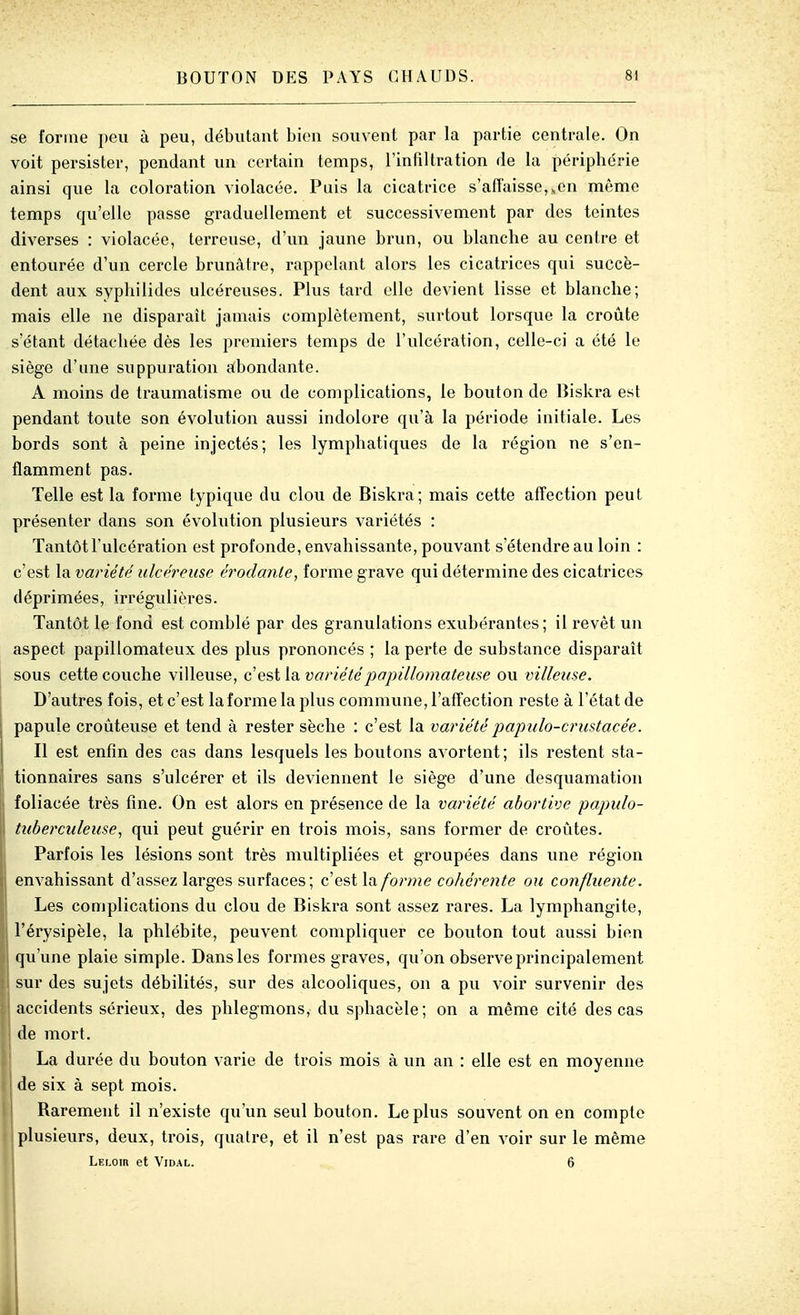 se forme peu à peu, débutant bien souvent par la partie centrale. On voit persister, pendant un certain temps, l'infiltration de la périphérie ainsi que la coloration violacée. Puis la cicatrice s'afTaissCj^en même temps qu'elle passe graduellement et successivement par des teintes diverses : violacée, terreuse, d'un jaune brun, ou blanche au centre et entourée d'un cercle brunâtre, rappelant alors les cicatrices qui succè- dent aux syphilides ulcéreuses. Plus tard elle devient lisse et blanche; mais elle ne disparaît jamais complètement, surtout lorsque la croûte s'étant détachée dès les premiers temps de l'ulcération, celle-ci a été le siège d'une suppuration abondante. A moins de traumatisme ou de complications, le bouton de Biskra est pendant toute son évolution aussi indolore qu'à la période initiale. Les bords sont à peine injectés; les lymphatiques de la région ne s'en- flamment pas. Telle est la forme typique du clou de Biskra; mais cette afl'ection peut présenter dans son évolution phisieurs variétés : Tantôt l'ulcération est profonde, envahissante, pouvant s'étendre au loin : c'est la variété ulcéreuse érodante, forme grave qui détermine des cicatrices déprimées, irrégulières. Tantôt le fond est comblé par des granulations exubérantes; il revêt un aspect papillomateux des plus prononcés ; la perte de substance disparaît sous cette couche viileuse, c'est la variétépapillomateuse ou villeuse. D'autres fois, et c'est la forme la plus commune, l'affection reste à l'état de papule croûteuse et tend à rester sèche : c'est la variété papido-crustacée. Il est enfin des cas dans lesquels les boutons avortent; ils restent sta- tionnaires sans s'ulcérer et ils deviennent le siège d'une desquamation foliacée très fine. On est alors en présence de la variété abortive papulo- tubercideuse^ qui peut guérir en trois mois, sans former de croûtes. Parfois les lésions sont très multipliées et groupées dans une région envahissant d'assez larges surfaces; c'est la forme cohérente ou confluente. Les complications du clou de Biskra sont assez rares. La lymphangite, l'érysipèle, la phlébite, peuvent compliquer ce bouton tout aussi bien j qu'une plaie simple. Dans les formes graves, qu'on observe principalement I sur des sujets débilités, sur des alcooliques, on a pu voir survenir des accidents sérieux, des phlegmons, du sphacèle; on a même cité des cas de mort. La durée du bouton varie de trois mois à un an : elle est en moyenne de six à sept mois. Rarement il n'existe qu'un seul bouton. Le plus souvent on en compte plusieurs, deux, trois, quatre, et il n'est pas rare d'en voir sur le même LEr.om et Vidal. 6