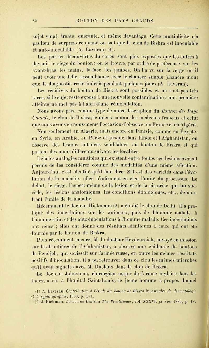 sujet vingt, trente, quarante, et même davantage. Cette multiplicité n'a pas lieu de surprendre quand on sait que le clou de Biskra est inoculable et auto-inoculable (A. Laveran) (1). Les parties découvertes du corps sont plus exposées que les autres à devenir le siège du bouton ; on le trouve, par ordre de préférence, sur les avant-bras, les mains, la face, les jambes. On l'a vu sur la verge où il peut avoir une telle ressemblance avec le cbancre simple (cbancre mou) que le diagnostic reste indécis pendant quelques jours (A. Laveran), Les récidives du bouton de Biskra sont possibles et ne sont pas très rares, si le sujet reste exposé à une nouvelle contamination ; une première atteinte ne met pas à l'abri d'une réinoculation. Nous avons pris, comme type de notre description du Bouton des Pays Chauds, le clou de Biskra, le mieux connu des médecins français et celui que nous avons eu nous-même l'occasion d'observer en France et en Algérie. Non seulement en Algérie, mais encore en Tunisie, comme en Egypte, en Syrie, en Arabie, en Perse et jusque dans l'Inde et l'Afghanistan, on observe des lésions cutanées semblables au bouton de Biskra et qui portent des noms différents suivant les localités. Déjà les analogies multiples qui existent entre toutes ces lésions avaient permis de les considérer comme des modalités d'une même affection. Aujourd'hui c'est identité qu'il faut dire. S'il est des variétés dans l'évo- lution de la maladie, elles n'infirment en rien l'unité du processus. Le début, le siège, l'aspect même de la lésion et de la cicatrice qui lui suc- cède, les lésions anatomiques, les conditions étiologiques, etc., démon- trent l'unité de la maladie. Récemment le docteur Hickmann (2) a étudié le clou de Delhi. Il a pra- tiqué des inoculations sur des animaux, puis de l'homme malade à l'homme sain, et des auto-inoculations à l'homme malade. Ces inoculations ont réussi ; elles ont donné des résultats identiques à ceux qui ont été fournis par le bouton de Biskra. Plus récemment encore, M. le docteur Heydenreich, envoyé en mission sur les frontières de l'x'Vfghanistan, a observé une épidémie de boutons de Pendjeh, qui sévissait sur l'armée russe, et, outre les mêmes résultats positifs d'inoculation, il a pu retrouver dans ce clou les mêmes microbes qu'il avait signalés avec M. Duclaux dans le clou de Biskra. Le docteur Johnstone, chirurgien major de l'armée anglaise dans les Indes, a vu, à l'hôpital Saint-Louis^ le jeune homme à propos duquel (1) A. Laveran, Contribution à Vétude du bouton de Bishra in Annales de dermatologie et de syphiligraphie, 1880, p. 173. (2) J. Hickman, Le clou de Dehli in The Practîtioner, vol. XXXVI, janvier 1886, p. 18.