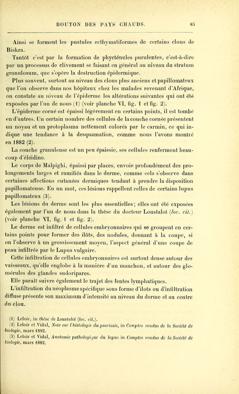 Ainsi se forment les pustules eclhymatiformes de certains clous de Biski-a. Tantôt c'est par la formation de phycténules pui-ulentes, c'est-à-dire par un processus de clivement se faisant en général au niveau du stratum granulosum, que s'opère la destruction épidermique. Plus souvent, surtout au niveau des clous plus anciens et papillomateux que l'on observe dans nos hôpitaux chez les malades revenant d'Afrique, on constate au niveau de l'épiderme les altérations suivantes qui ont été exposées par l'un de nous (1) (voir planche VI, fig. 1 et fig. 2). L'épiderme corné est épaissi légèrement en certains points, il est tombé on d'autres. Un certain nombre des cellules de la couche cornée présentent un noyau et un protoplasma nettement colorés par le carmin, ce qui in- dique une tendance à la desquamation, comme nous l'avons montré en 1882 (2). La couche granuleuse est un peu épaissie, ses cellules renferment beau- coup d'éléidine. Le corps de Malpighi, épaissi par places, envoie profondément des pro- longements larges et ramifiés dans le derme, comme cela s'observe dans certaines affections cutanées dermiques tendant à prendre la disposition papillomateuse. En un mot, ces lésions rappellent celles de certains lupus papillomateux (3). Les lésions du derme sont les plus essentielles ; elles ont été exposées également par l'un de nous dans la thèse du docteur Loustalot [loc. cit. ) (voir planche VI, fig. 1 et fig. 2). Le derme est infiltré de cellules embryonnaires qui se groupent en cer- tains points pour former des ilôts, des nodules, donnant à la coupe, si on l'observe à un grossissement moyen, l'aspect général d'une coupe de peau infiltrée par le Lupus vulgaire. Cette infiltration de cellules embryonnaires est surtout dense autour des vaisseaux, qu'elle englobe à la manière d'un manchon, et autour des glo- mérules des glandes sudoripares. Elle paraît suivre également le trajet des fentes lymphatiques. L'infiltration du néoplasme spécifique sous forme d'ilots ou d'infiltration diffuse présente son maximum d'intensité au niveau du derme et au centre du clou. (1) Leloir, in thèse de Loustalot [loc. cit.). (2) Leloir et Vidal, Note sur l'histologie du iisoriasis, in Com^yfes rendus de la Société de biologie, mars 1882. (3) Leloir et Vidal, Anatomie pathologvjue du lupii-i in Comptes rendus de la Société de biologie, mars 1882.