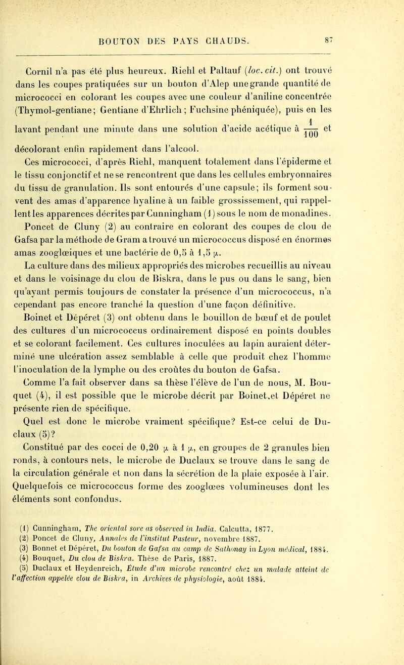 Cornil n'a pas été plus heureux. Riehl et Paltauf {loc. cit.) ont trouvé clans les coupes pratiquées sur un bouton d'Alep unegrande quantité de micrococci en colorant les coupes avec une couleur d'aniline concentrée (Thymol-gentiane; Gentiane d'Ehrlich ; Fuchsine phéniquée), puis en les 1 lavant pendant une minute dans une solution d'acide acétique à et décolorant enfin rapidement dans l'alcool. Ces micrococci, d'après Riehl, manquent totalement dans l'épiderme et le tissu conjonctif et ne se rencontrent que dans les cellules embryonnaires du tissu de granulation. Ils sont entourés d'une capsule; ils forment sou- vent des amas d'apparence hyaline à un faible grossissement, qui rappel- lent les apparences décrites par Gunningham (1 ) sous le nom de monadines. Poncet de Gluny (2) au contraire en colorant des coupes de clou de Gafsa par la méthode de Gram a trouvé un micrococcus disposé en énormes amas zooglœiques et une bactérie de 0,5 à 1,5 La culture dans des milieux appropriés des microbes recueillis au niveau et dans le voisinage du clou de Biskra, dans le pus ou dans le sang, bien qu'ayant permis toujours de constater la présence d'un micrococcus, n'a cependant pas encore tranché la question d'une façon définitive. Boinet et Dépéret (3) ont obtenu dans le bouillon de bœuf et de poulet des cultures d'un micrococcus ordinairement disposé en points doubles et se colorant facilement. Ces cultures inoculées au lapin auraient déter- miné une ulcération assez semblable à celle que produit chez l'homme l'inoculation de la lymphe ou des croûtes du bouton de Gafsa. Comme l'a fait observer dans sa thèse l'élève de l'un de nous, M. Bou- quet (4), il est possible que le microbe décrit par Boinet.et Dépéret ne présente rien de spécifique. Quel est donc le microbe vraiment spécifique? Est-ce celui de Du- claux (5)? Constitvié par des cocci de 0,20 [j. à 1 [^., en groupes de 2 granules bien ronds, à contours nets, le microbe de Duclaux se trouve dans le sang de la circulation générale et non dans la sécrétion de la plaie exposée à l'air. Quelquefois ce micrococcus forme des zooglœes volumineuses dont les éléments sont confondus. (1) Gunningham, The oriental sore as observed in India. Calcutta, 1877. (2) Poncet de Gluny, Annales de Vinstitut Pasteur, novembre 1887. (3) Bonnet et Dépéret, Du bouton de Gafsa au camp de Sathonay inLijon médical, 1884. (4) Bouquet, Du clou de Biskra. Thèse de Paris, 1887. (5) Duclaux et Heydenreich, Étude d'un microbe rencontré chez un malade atteint de l'affection appelée clou de Biskra, in Archives de pMjsiologie, août 1884.