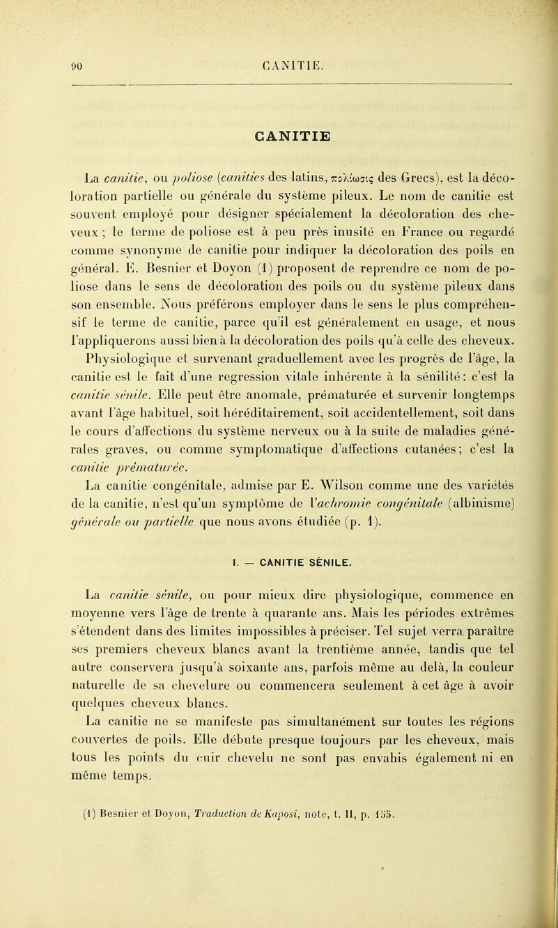 CANITIE La canitie, ou poliose [canities des latins, rSKiw.q des Grecs), est la déco- loration partielle ou générale du système pileux. Le nom de canitie est souvent employé pour désigner spécialement la décoloration des che- veux ; le terme de poliose est à peu près inusité eu France ou regardé comme synonyme de canitie pour indiquer la décoloration des poils en général. E. Besnier et Doyon (1) proposent de reprendre ce nom de po- liose dans le sens de décoloration des poils ou du système pileux dans son ensemble. Nous préférons employer dans le sens le plus compréhen- sif le terme de canitie, parce quïl est généralement en usage, et nous l'appliquerons aussi bien à la décoloration des poils qu'à celle des cheveux. Physiologique et survenant graduellement avec les progrès de l'âge, la canitie est le fait d'une régression vitale inhérente à la sénilité : c'est la canitie sénile. Elle peut être anomale, prématurée et survenir longtemps avant l'âge habituel, soit héréditairement, soit accidentellement, soit dans le cours d'affections du système nerveux ou à la suite de maladies géné- rales graves, ou comme symptomatique d'affections cutanées ; c'est la canitie prématurée. La canitie congénitale, admise par E. Wilson comme une des variétés de la canitie, n'est qu'un symptôme de Vachromie congénitale (albinisme) générale ou partielle que nous avons étudiée (p. 1). I. — CANITIE SÉNILE. La canitie sénile^ ou pour mieiix dire physiologique, commence en moyenne vers l'âge de trente à quarante ans. Mais les périodes extrêmes s'étendent dans des limites impossibles à préciser. Tel sujet verra paraître ses premiers cheveux blancs avant la trentième année, tandis que tel autre conservera jusqu'à soixante ans, parfois même au delà, la couleur naturelle de sa chevelure ou commencera seulement à cet âge à avoir quelques cheveux blancs. La canitie ne se manifeste pas simultanément sur toutes les régions couvertes de poils. Elle débute presque toujours par les cheveux, mais tous les points du cuir chevelu ne sont pas envahis également ni en même temps. (1) Besnier et Doyon, Traduction de Kaposi, note, t. Il, p. loo.