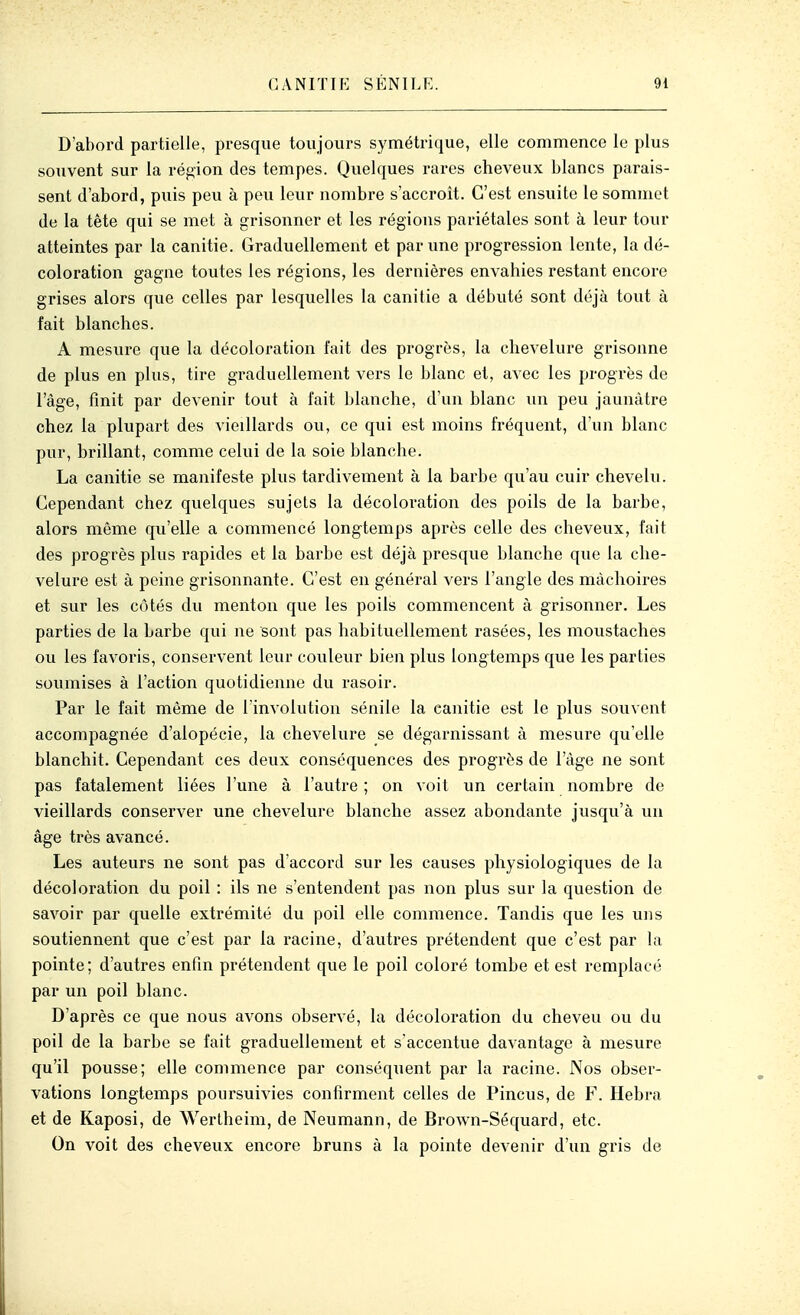 D'abord partielle, presque toujours symétrique, elle commence le plus souvent sur la région des tempes. Quelques rares cheveux blancs parais- sent d'abord, puis peu à peu leur nombre s'accroît. C'est ensuite le somjnet de la tête qui se met à grisonner et les régions pariétales sont à leur tour atteintes par la canitie. Graduellement et par une progression lente, la dé- coloration gagne toutes les régions, les dernières envahies restant encore grises alors que celles par lesquelles la canitie a débuté sont déjà tout à fait blanches. A mesure que la décoloration fait des progrès, la chevelure grisonne de plus en plus, tire graduellement vers le blanc et, avec les progrès de l'âge, finit par devenir tout à fait blanche, d'un blanc un peu jaunâtre chez la plupart des vieillards ou, ce qui est moins fréquent, d'un blanc pur, brillant, comme celui de la soie blanche. La canitie se manifeste plus tardivement à la barbe qu'au cuir chevelu. Cependant chez quelques sujets la décoloi*ation des poils de la barbe, alors même qu'elle a commencé longtemps après celle des cheveux, fait des progrès plus rapides et la barbe est déjà presque blanche que la che- velure est à peine grisonnante. C'est en général vers l'angle des mâchoires et sur les côtés du menton que les poils commencent à grisonner. Les parties de la barbe qui ne sont pas habituellement rasées, les moustaches ou les favoris, conservent leur couleur bien plus longtemps que les parties soumises à l'action quotidienne du rasoir. Par le fait même de lïnvolution sénile la canitie est le plus souvent accompagnée d'alopécie, la chevelure se dégarnissant à mesure qu'elle blanchit. Cependant ces deux conséquences des progrès de l'âge ne sont pas fatalement liées l'une à l'autre ; on voit un certain nombre de vieillards conserver une chevelure blanche assez abondante jusqu'à un âge très avancé. Les auteurs ne sont pas d'accord sur les causes physiologiques de la décoloration du poil : ils ne s'entendent pas non plus sur la question de savoir par quelle extrémité du poil elle commence. Tandis que les uns soutiennent que c'est par la racine, d'autres prétendent que c'est par la pointe; d'autres enfin prétendent que le poil coloré tombe et est remplacé par un poil blanc. D'après ce que nous avons observé, la décoloration du cheveu ou du poil de la barbe se fait graduellement et s'accentue davantage à mesure qu'il pousse; elle commence par conséquent par la racine. Nos obser- vations longtemps poursuivies confirment celles de Pincus, de F. Hebra et de Kaposi, de Wertheim, de Neumann, de Brown-Séquard, etc. On voit des cheveux encore bruns à la pointe devenir d'un gris de