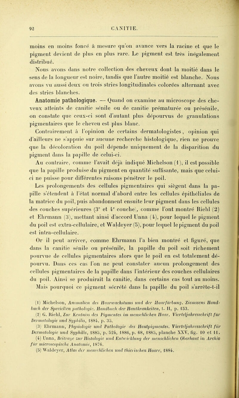 moins en moins foncé à mesure qu'on avance vers la racine et que le pigment devient de plus en plus rare. Le pigment est très inégalement distribué. Nous avons dans notre collection des cheveux dont la moitié dans le sens de la longueur est noire, tandis que l'autre moitié est blanche. Nous avons vu aussi deux ou trois stries longitudinales colorées alternant avec des stries blanches. Anatomie pathologique. — Quand on examine au microscope des che- veux atteints de canitie sénile ou de canitie prématurée ou présénile, -on constate que ceux-ci sont d'autant plus dépourvus de granulations pigmentaires que le cheveu est plus blanc. Contrairement à l'opinion de cei'tains dermatologistes, opinion qui d'ailleurs ne s'appuie sur aucune recherche histologique, rien ne prouve <jue la décoloration du poil dépende uniquement de la disparition du pigment dans la papille de celui-ci. Au contraire, comme l'avait déjà indiqué Michelson (1), il est possible que la papille produise du pigment en quantité suffisante, mais que celui- ci ne puisse pour différentes raisons pénétrer le poil. Les prolongements des cellules pigmentaires qui siègent dans la pa- pille s'étendent à l'état normal d'abord entre les cellules épithéliales de la matrice du poil, puis abandonnent ensuite leur pigment dans les cellules ■des couches supérieures (3° et 4 couche), comme l'ont montré Riehl (2) et Ehrmann (.3), mettant ainsi d'accord Unna (4), pour lequel le pigment du poil est extra-cellulaire, et Waldeyer (5), pour lequel le pigment du poil ■est intra-cellulaire. Or il peut arriver, comme Ehrmann l'a bien montré et figuré, que •dans la canitie sénile ou présénile, la papille du poil soit richement pourvue de cellules pigmentaires alors que le poil en est totalement dé- pourvu. Dans ces cas l'on ne peut constater aucun prolongement des ■cellules pigmentaires de la papille dans l'intérieur des couches cellulaires ■du poil. Ainsi se produirait la canitie, dans certains cas tout au moins. Mais pourquoi ce pigment sécrété dans la papille du poil s'arrête-t-il (1) Michelson, Anomalien des Haarwachstums und der Haarfuvbung. Ziemssens Hand- buch der Speciellen pathologir. Eandhuch der Hcmtkrankeiten, t. II, p. 1S3. (2) G. Riehl, Zur Kenlniss des Pigmentes im menschlichen Haar. Vierteljahresschrift fur Dermatologie und Sypliilis, 1884, p. 35. (3) Ehrmann, Physiologie und Pathologie des Hautpigmentes. Vierteljahresschrift fur Dermatologie und Syphilis, 1885, p. 524, 1886, p. 68, 1885, planche XXV, fig. 10 et 11. (4) Unna, Beitrage zur Histologie vnd Entivicklung der menschlichen Oberhaut in Archiv fîir microscopische Anatomie, 1876.