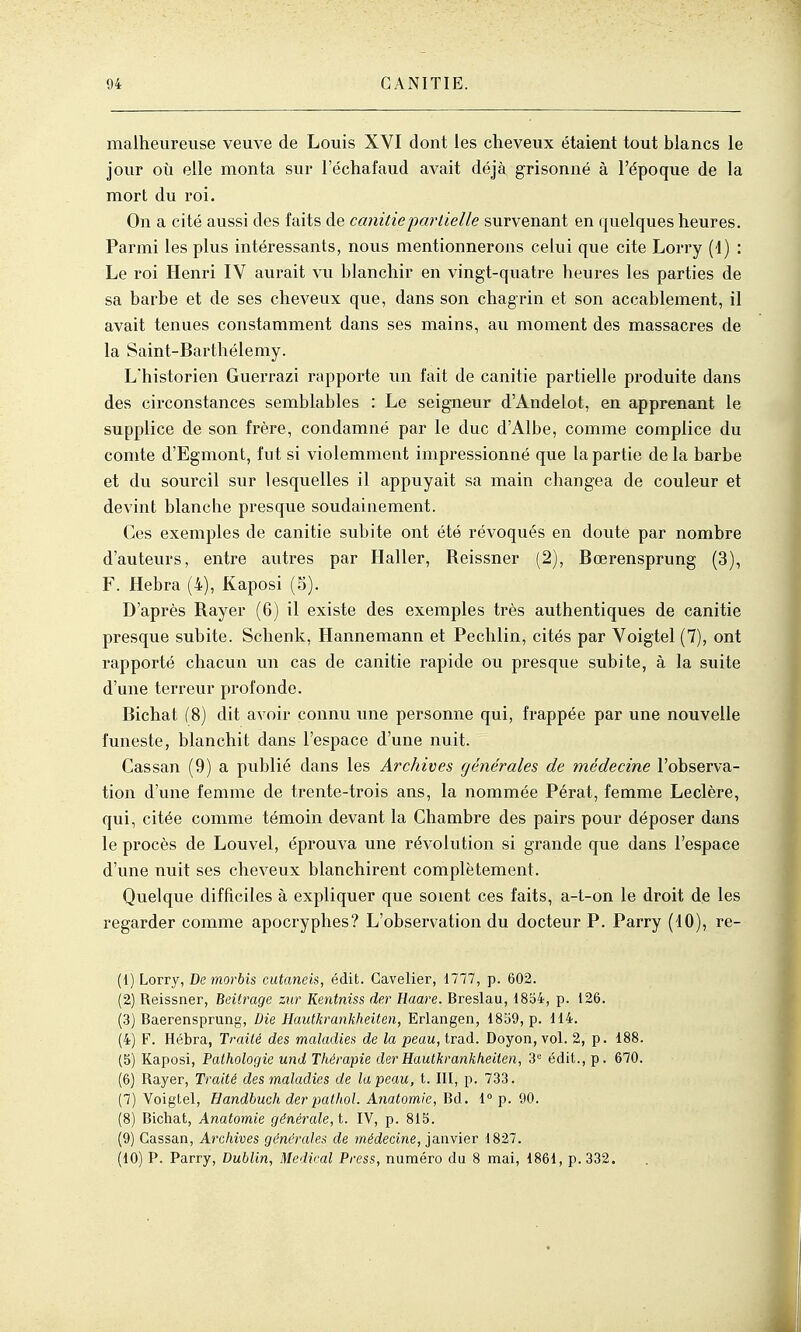 malheureuse veuve de Louis XVI dont les cheveux étaient tout blancs le jour où elle monta sur l'échafaud avait déjà grisonné à l'époque de la mort du roi. On a cité aussi des faits de canitiepartielle survenant en quelques heures. Parmi les plus intéressants, nous mentionnerons celui que cite Lorry (4) : Le roi Henri IV aurait vu blanchir en vingt-quatre heures les parties de sa barbe et de ses cheveux que, dans son chagrin et son accablement, il avait tenues constamment dans ses mains, au moment des massacres de la Saint-Barthélemy. L'historien Guerrazi rapporte un l'ait de canitie partielle produite dans des circonstances semblables : Le seigneur d'Andelot, en apprenant le supplice de son frère, condamné par le duc d'Albe, comme complice du comte d'Egmont, fut si violemment impressionné que la partie de la barbe et du sourcil sur lesquelles il appuyait sa main changea de couleur et devint blanche presque soudainement. Ces exemples de canitie subite ont été révoqués en douté par nombre d'auteurs, entre autres par Ilaller, Reissner (2), Bœrensprung (3), F. Hebra (4), Kaposi (5). D'après Rayer (6) il existe des exemples très authentiques de canitie presque subite. Schenk, Hannemann et Pechlin, cités par Voigtel (7), ont rapporté chacun un cas de canitie rapide ou presque subite, à la suite d'une terreur profonde. Bichat (8) dit avoir connu une personne qui, frappée par une nouvelle funeste, blanchit dans l'espace d'une nuit. Cassan (9) a publié dans les Archives générales de médecine l'observa- tion d'une femme de trente-trois ans, la nommée Pérat, femme Leclère, qui, citée comme témoin devant la Chambre des pairs pour déposer dans le procès de Louvel, éprouva une révolution si grande que dans l'espace d'une nuit ses cheveux blanchirent complètement. Quelque difficiles à expliquer que soient ces faits, a-t-on le droit de les regarder comme apocryphes? L'observation du docteur P. Parry (10), re- (1) Lorry, De morbis cutaneis, édit. Gavelier, 1777, p. 602. (2) Reissner, Beitrage ziir Kentniss der Haare. Breslau, 18o4, p. 126. (3) Baerensprung, Die Hautkrankheiten, Erlangen, 1859, p. 114. (4) F. Hébra, Traité des maladies de la peau, trad. Doyon, vol. 2, p. 188. (5) Kaposi, Pathologie und Thérapie dei'Hautkrankheiten, 3'= édit., p. 670. (6) Rayer, Traité des maladies de la peau, t. III, p. 733. (7) Voigtel, Handhuch der pathol. Anatomie, Bd. 1° p. 90. (8) Bichat, Anatomie générale, t. IV, p. 815. (9) Cassan, Archives générales de médecine, janvier 1827. (10) P. Parry, Dublin, Médical Press, numéro du 8 mai, 1861, p. 332.