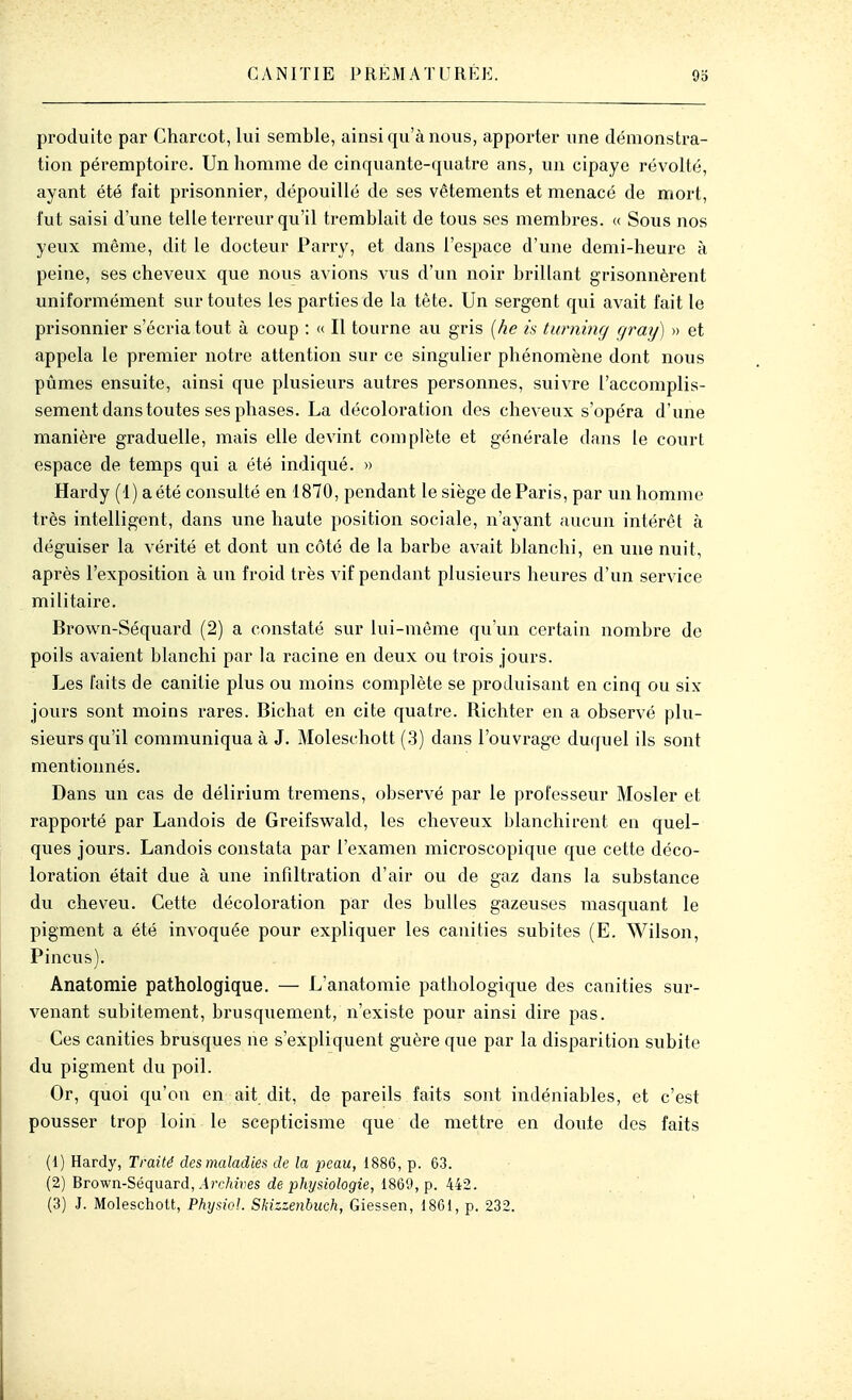 G A NITIE PRÉ M A T U R É1^ 9d produite par Charcot, lui semble, ainsi qu'à nous, apporter une démonstra- tion péremptoire. Un homme de cinquante-quatre ans, un cipaye révolté, ayant été fait prisonnier, dépouillé de ses vêtements et menacé de mort, l'ut saisi d'une telle terreur qu'il tremblait de tous ses membres. « Sous nos yeux même, dit le docteur Parry, et dans l'espace d'une demi-heure à peine, ses cheveux que nous avions vus d'un noir brillant grisonnèrent uniformément sur toutes les parties de la tête. Un sergent qui avait fait le prisonnier s'écria tout à coup : « Il tourne au gris (he is twninrj r/ray) » et appela le premier notre attention sur ce singulier phénomène dont nous pûmes ensuite, ainsi que plusieurs autres personnes, suivre l'accomplis- sement dans toutes ses phases. La décoloration des cheveux s'opéra d'une manière graduelle, mais elle devint complète et générale dans le court espace de temps qui a été indiqué. » Hardy (1) a été consulté en 1870, pendant le siège de Paris, par un homme très intelligent, dans une haute position sociale, n'ayant aucun intérêt à déguiser la vérité et dont un côté de la barbe avait blanchi, en une nuit, après l'exposition à un froid très vif pendant plusieurs heures d'un service militaire. Brown-Séquard (2) a constaté sur lui-même qu'un certain nombre de poils avaient blanchi par la racine en deux ou trois jours. Les faits de canitie plus ou moins complète se produisant en cinq ou six jours sont moins rares. Bichat en cite quatre. Richter en a observé plu- sieurs qu'il communiqua à J. Moleschott (.3) dans l'ouvrage duquel ils sont mentionnés. Dans un cas de délirium tremens, observé par le professeur Mosler et rapporté par Landois de Greifsv^ald, les cheveux blanchirent en quel- ques jours. Landois constata par l'examen microscopique que cette déco- loration était due à une infiltration d'air ou de gaz dans la substance du cheveu. Cette décoloration par des bulles gazeuses masquant le pigment a été invoquée pour expliquer les canities subites (E. Wilson, Pincus). Anatomie pathologique. — L'anatomie pathologique des canities sur- venant subitement, brusquement, n'existe pour ainsi dire pas. Ces canities brusques ne s'expliquent guère que par la disparition subite du pigment du poil. Or, quoi qu'on en ait dit, de pareils faits sont indéniables, et c'est pousser trop loin le scepticisme que de mettre en doute des faits (1) Hardy, Traité des maladies de la peau, 1886, p. 63. (2) Brown-Séquard, .4rc/ii))es de physiologie, i869,p. 442.