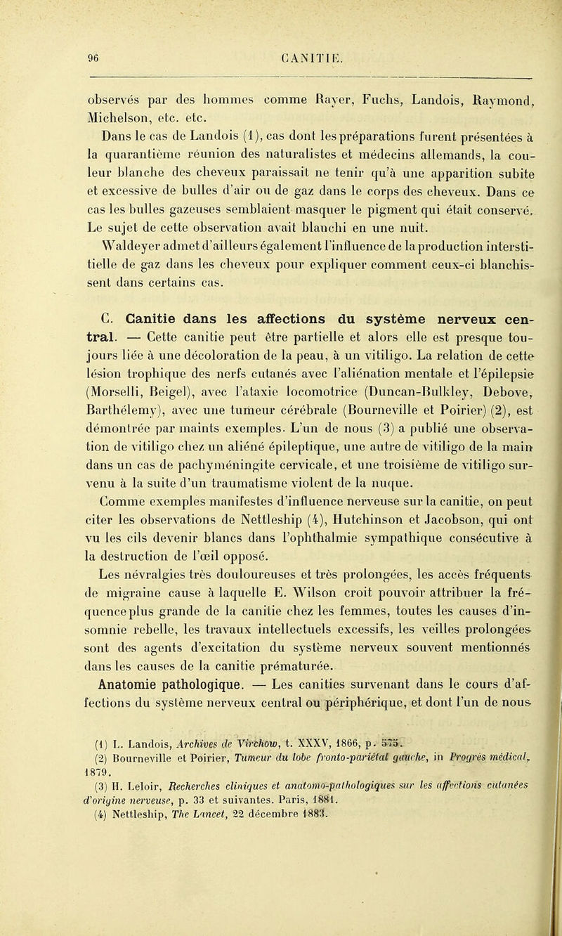 observés par des hommes comme Rayer, Fuclis, Landois, Raymond, Michelson, etc. etc. Dans le cas de Landois (1), cas dont les préparations furent présentées à la quarantième réunion des naturalistes et médecins allemands, la cou- leur blanche des cheveux paraissait ne tenir qu'à une apparition subite et excessive de bulles d'air ou de gaz dans le corps des cheveux. Dans ce cas les bulles gazeuses semblaient masquer le pigment qui était conservé. Le sujet de cette observation avait blanchi en une nuit. Waldeyer admet d'ailleurs également l'inAvience de la production intersti- tielle de gaz dans les cheveux pour expliquer comment ceux-ci blanchis- sent dans certains cas. C. Ganitie dans les affections du système nerveux cen- tral. — Cette canitie peut être partielle et alors elle est presque tou- jours liée à une décoloration de la peau, à un vitiligo. La relation de cette lésion trophique des nerfs cvitanés avec l'aliénation mentale et l'épilepsie (Morselli, Beigel), avec l'ataxie locomotrice (Duncan-Bulkley, Debove,. Barthélémy), avec une turheur cérébrale (Bourneville et Poirier) (2), est démontrée par maints exemples. L'un de nous (.3) a publié une observa- tion de vitiligo chez un aliéné épileptique, une autre de vitiligo de la main dans un cas de pachyméningite cervicale, et une troisième de vitiligo sur- venu à la suite d'un traumatisme violent de la nuque. Comme exemples manifestes d'influence nerveuse sur la canitie, on peut citer les observations de Nettleship (4), Hutchinson et Jacobson, qui ont vu les cils devenir blancs dans l'ophthalmie sympathique consécutive à la destruction de l'œil opposé. Les névralgies très douloureuses et très prolongées, les accès fréquents de migraine cause à laquelle E. Wilson croit pouvoir attribuer la fré- quence plus grande de la canitie chez les femmes, toutes les causes d'in- somnie rebelle, les travaux intellectuels excessifs, les veilles prolongées- sont des agents d'excitation du système nerveux souvent mentionnés dans les causes de la canitie prématurée. Anatomie pathologique. — Les canities survenant dans le cours d'af- fections du système nerveux central ou périphérique, et dont l'un de nous- (1) L. Landois, Archives de Virchow, t. XXXV, 1866, p. 5-îS. (2) Bourneville et Poirier, Tumeur du lobe fronto-pm'iétal gauche, in Progrés médiccdf 1879. (3) H. Leloir, Recherches cliniques et anatomo-pathologiques sur les affections cutanées d'origine nerveuse, p. 33 et suivantes. Paris, 1881. (4) Nettlesliip, The Lancet, 22 décembre 1883.