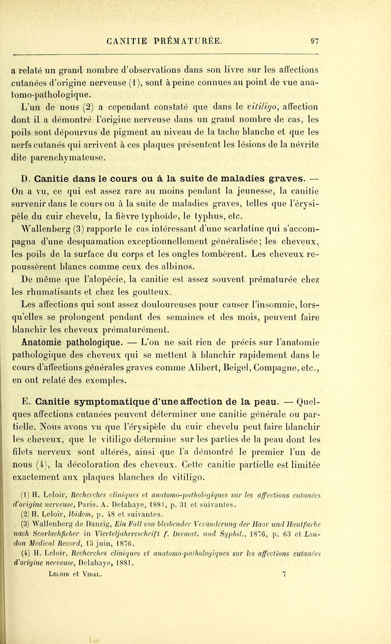 a relaté un grand nombre d'observations dans son livre sur les affections cutanées d'origine nerveuse (1), sont à peine connues au point de vue ana- tomo-pathologique. L'un de nous (2) a cependant constaté que dans le vitUigo, afTection dont il a démontré l'origine nerveuse dans un grand nombre de cas, les poils sont dépourvus de pigment au niveau de la tacbe blancbe et que les nerfs cutanés qui arrivent à ces plaques présentent les lésions de la névrite dite parenchymateuse. D. Canitie dans le cours ou à la suite de maladies graves. — On a vu, ce qui est assez rare au moins pendant la jeunesse, la canitie survenir dans le cours ou à la suite de maladies graves, telles que l'érysi- pèle du cuir chevelu, la fièvre typhoïde, le typhus, etc. Wallenberg (3) rapporte le cas intéressant d'une scarlatine qui s'accom- pagna d'une desquamation exceptionnellement généralisée; les cheveux, les poils de la surface du corps et les ongles tombèrent. Les cheveux re- poussèrent blancs comme ceux des albinos. De même que l'alopécie, la canitie est assez souvent prématurée chez les rhumatisants et chez les goutteux. Les affections qui sont assez douloureuses pour causer l'insomnie, lors- qu'elles se prolongent pendant des semaines et des mois, peuvent faire blanchir les cheveux prématurément. Anatomie pathologique. — L'on ne sait rien de précis sur l'anatomie pathologique des cheveux qui se mettent à blanchir rapidement dans le cours d'affections générales graves comme Alibert, Beigel, Compagne, etc., en ont relaté des exemples. E. Canitie symptomatique d'une affection de la peau. — Quel- ques affections cutanées peuvent déterminer une canitie générale ou par- tielle. Nous avons vu que l'érysipèle du cuir chevelu peut faire blanchir les cheveux, que le vitiligo détermine sur les parties de la peau dont les filets nerveux sont altérés^ ainsi que l a démontré le premier l'un de nous (4), la décoloration des cheveux. Cette canitie partielle est limitée exactement aux plaques blanches de vitiligo. (1) H. Leloir, Recherches cliniques et amtomo-pathologiques sur les affections cutanées d'origine nerveuse, Paris. A. Delahaye, 1881, p. 31 et suivanles. (2) H. Leloir, Ibidem, p. 48 et suivantes. (3) Wallenberg de Danzig, Ein Full von bleibcnder Vcrânderung der Haar und Hautfarbe nach Sccirlachfieber in Vierteljahrreschrifl f. Dermat. und Syphil., 1876, p. 63 et Lon- don Médical Record, 15 juin, 1876. (4) H. Leloir, Recherches cliniques et anatomo-palhologiques sur les affections cutanées d'origine nerveuse, Uelàhaye, ISS\. Leloir et Vidal. 7