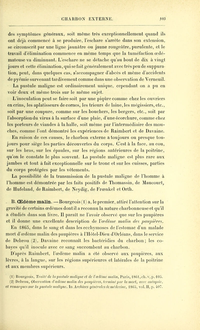 des symptômes généraux, soit même très exceptionnellement quand ils ont déjà commencé à se produire, i'escharc s'arrête dans son extension, se circonscrit par une ligne jaunâtre ou jaune rougeâtre, purulente, et le travail d'élimination commence en même temps que la tuméfaction œdé- mateuse va diminuant. L'eschare ne se détache qu'au bout de dix à vingt jours et cette élimination, qui se fait généralement avec très peu de suppura- tion, peut, dans quelques cas, s'accompagner d'abcès et même d'accidents de pyémie survenant tardivement comme dans une observation de Verneuil. La pustule maligne est ordinairement unique, cependant on a pu en voir deux et même trois sur le même sujet. L'inoculation peut se faire soit par une piqûre comme chez les ouvriers en crins, les aplatisseurs de cornes, les trieurs do laine, les mégissiers, etc., soit par une coupure, comme sur les bouchers, les bergers, etc., soit par l'absorption du virus à la surface d'une plaie, d'une écorchure, comme chez les porteurs de viandes à la halle, soit même par l'intermédiaire des mou- ches, comme l'ont démontré les expériences de Raimbert et de Davaine. En raison de ces causes, le charbon externe a toujours ou presque tou- jours pour siège les parties découvertes du corps. C'est à la face, au cou, sur les bras, sur les épaules, sur les régions antérieures de la poitrine, qu'on le constate le plus souvent. La pustule maligne est plus rare aux jambes et tout à fait exceptionnelle sur le tronc et sur les cuisses, parties du corps protégées par les vêtements. La possibilité de la transmission de la pustule maligne de l'homme à l'homme est démontrée par les faits positifs de Thomassin, de Maucourt^ de Hufeland, de Raimbert, de Neydig, de Frœnkel et Orth. . B. Œdème malin. —Bourgeois (1) a, le premier, attiré l'attention sur la gravité de certains œdèmes dont il a reconnu la nature charbonneuse et qu'il a étudiés dans son livre. Il paraît ne l'avoir observé que sur les paupières et il donne une excellente description de Vœdème malin des iJaitpières. En 1860, dans le sang et dans les ecchymoses de l'estomac d'un malade mort d'œdème malin des paupières à l'Hôtel-Dieu d'Orléans, dans le service de Debrou (2), Davaine reconnaît les bactéridies du charbon; les co- bayes qu'il inocule avec ce sang succombent au charbon. D'après Raimbert, l'œdème malin a été observé aux paupières, aux lèvres, à la langue, sur les régions supérieures et latérales de la poitrine et aux membres supérieurs. (1) Bourgeois, Traité de la pustule maligne et de l'œdème malin, Paris, 1861, ch. v, p. lOo. (2) Uebrou, Observation d'œdème malin des paupières, terminé par la mort, avec autopsie, et remarques sur la 2^ustule maligne. In Archives générales de médecine, 1863, vol. II, p. 407.