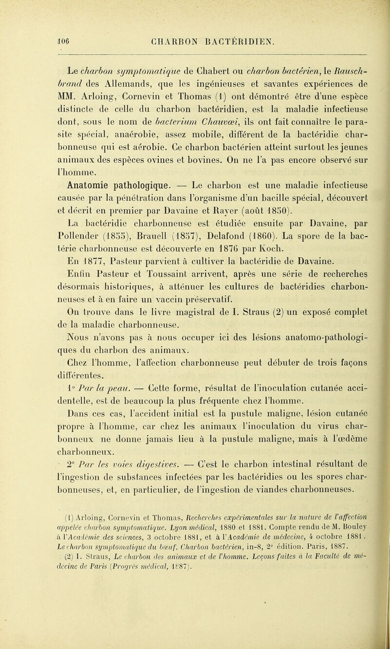 Le charbon symptomatiqiie de Ghabert ou charbon bactérien, le Raiisch- brancl des Allemands, que les ingénieuses et savantes expériences de MM. Arioing-, Cornevin et Thomas (1) ont démontré être d'une espèce distincte de celle du charbon bactéridien, est la maladie infectieuse dont, sous le nom de bacterium Chauvœi, ils ont fait connaître le para- site spécial, anaérobie, assez mobile, différent de la bactéridie char- bonneuse qui est aérobie. Ce charbon bactérien atteint surtout les jeunes animaux des espèces ovines et bovines. On ne l'a pas encore observé sur l'homme. Anatomie pathologique. — Le charbon est une maladie infectieuse causée par la pénétration dans l'organisme d'un bacille spécial, découvert et décrit en premier par Davaine et Rayer (août 1850). La bactéridie charbonneuse est étudiée ensuite par Davaine, par Pollender (1855), Brauell (1857), Delafond (1860). La spore de la bac- térie charbonneuse est découverte en \ 876 par Koch. En 1877, Pasteur parvient à cultiver la bactéridie de Davaine. Enfin Pasteur et Toussaint arrivent, après une série de recherches désormais historiques, à atténuer les cultures de bactéridies charbon- neuses et à en faire un vaccin préservatif. On trouve dans le livre magistral de L Straus (2) un exposé complet de la maladie charbonneuse. Nous n'avons pas à nous occuper ici des lésions anatomo-pathologi- ques du charbon des animaux. Chez l'homme, l'afTection charbonneuse peut débuter de trois façons différentes. 1° Par la peau. — Cette forme, résultat de l'inoculation cutanée acci- dentelle, est de beaucoup la plus fréquente chez l'homme. Dans ces cas, l'accident initial est la pustule maligne, lésion cutanée propre à l'homme, car chez les animaux l'inoculation du virus char- bonneux ne donne jamais lieu à la pustule maligne, mais à l'œdème charbonneux. • 2° Par les voies digestives. — C'est le charbon intestinal résultant de l'ingestion de substances infectées par les bactéridies ou les spores char- bonneuses, et, en particulier, de l'ingestion de viandes charbonneuses. (1) Arioing, Cornevin et Thomas, Recherches expérimentales sur la nature de l'affection appelée charbon sijmplomatique. Lyon médical, 1880 et 1881. Compte rendu de M. Bouley hVAcadémie des sciences, 3 octobre 1881, et kVAcadémie de médecine, 4 octobre 1881. Le charbon symptomalique du bœuf. Charbon bactérien, in-8, 2= édition. Paris, 1887. : (2) I. Straus, Le charbon des animaux et de l'homme. Leçons faites à la Faculté de mé- decine de Paris {Progrès médical, 1887). •