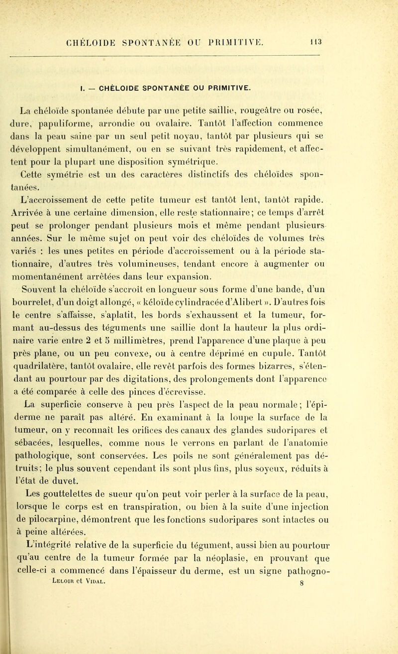 I. — CHÉLOIDE SPONTANÉE OU PRIMITIVE. La chéloïde spontanée débute par une petite saillit', rougeâtre ou rosée, dure, papulii'orme, arrondie ou ovalaire. Tantôt l'affection commence dans la peau saine par un seul petit noyau, tantôt par plusieurs qui se développent simultanément, ou en se suivant très rapidement, et affec- tent pour la plupart une disposition symétrique. Cette symétrie est un des caractères distinctifs des chéloïdes spon- tanées. L'accroissement de cette petite tumeur est tantôt lent, tantôt rapide. Arrivée à une certaine dimension, elle reste stationnaire; ce temps d'arrêt peut se prolonger pendant plusieurs mois et même pendant plusieurs années. Sur le môme sujet on peut voir des chéloïdes de volumes très variés : les unes petites en période d'accroissement ou à la période sta- tionnaire, d'autres très volumineuses, tendant encore à augmenter ou momentanément arrêtées dans leur expansion. Souvent la chéloïde s'accroît en longueur sous forme d'une bande, d'un bourrelet, d'un doigt allongé, « kéloïde cylindracée d'Alibert ». D'autres fois le centre s'affaisse, s'aplatit, les bords s'exhaussent et la tumeur, for- mant au-dessus des téguments une saillie dont la hauteur la plus ordi- naire varie entre 2 et S millimètres, prend l'apparence d'une plaque à peu près plane, ou un peu convexe, ou à centre déprimé en cupule. Tantôt quadrilatère, tantôt ovalaire, elle revêt parfois des formes bizarres, s'éten- dant avi pourtour par des digitations, des prolongements dont l'apparence a été comparée à celle des pinces d'écrevisse. La superficie conserve à peu près l'aspect de la peau normale ; l'épi- derme ne paraît pas altéré. En examinant à la loupe la surface de la tumeur, on y reconnaît les oriflces des canaux des glandes sudoripares et sébacées, lesquelles, comme nous le verrons en parlant de l'anatomie pathologique, sont conservées. Les poils ne sont généralement pas dé- truits; le plus souvent cependant ils sont plus fins, plus soyeux, réduits à l'état de duvet. Les gouttelettes de sueur qu'on peut voir perler à la surface de la peau, lorsque le corps est en transpiration, ou bien à la suite d'une injection de pilocarpiae, démontrent que les fonctions sudoripares sont intactes ou à peine altérées. L'intégrité relative de la superficie du tégument, aussi bien au pourtom* qu'au centre de la tumeur formée par la néoplasie, en prouvant que celle-ci a commencé dans l'épaisseur du derme, est un signe pathogno- Leloih et Vidal. e