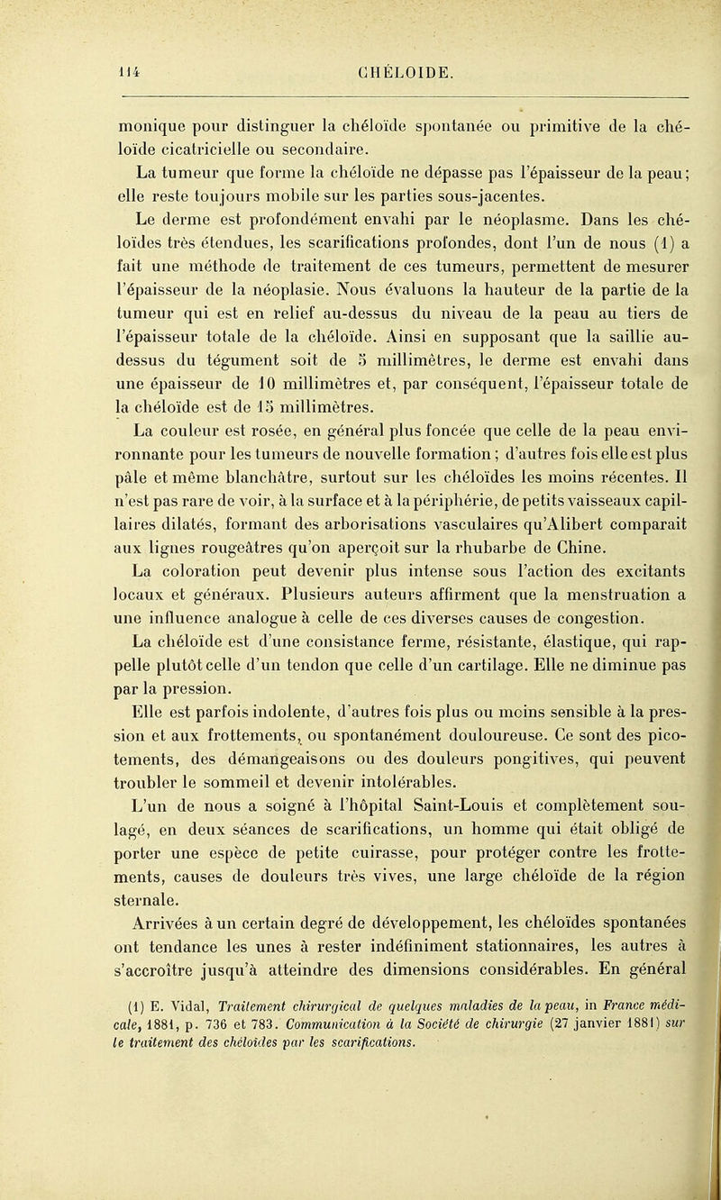 monique pour distinguer la chéloïde spontanée ou primitive de la ché- loïde cicatricielle ou secondaire. La tumeur que forme la chéloïde ne dépasse pas l'épaisseur de la peau; elle reste toujours mobile sur les parties sous-jacentes. Le derme est profondément envahi par le néoplasme. Dans les ché- loïdes très étendues, les scarifications profondes, dont l'un de nous (1) a fait une méthode de traitement de ces tumeurs, permettent de mesurer l'épaisseur de la néoplasie. Nous évaluons la hauteur de la partie de la tumeur qui est en relief au-dessus du niveau de la peau au tiers de l'épaisseur totale de la chéloïde. Ainsi en supposant que la saillie au- dessus du tégument soit de 5 millimètres, le derme est envahi dans une épaisseur de fO millimètres et, par conséquent, l'épaisseur totale de la chéloïde est de 15 millimètres. La couleur est rosée, en général plus foncée que celle de la peau envi- ronnante pour les tumeurs de nouvelle formation ; d'autres fois elle est plus pâle et même blanchâtre, surtout sur les chéloïdes les moins récentes. Il n'est pas rare de voir, à la surface et à la périphérie, de petits vaisseaux capil- laires dilatés, formant des arborisations vasculaires qu'Alibert comparait aux lignes rougeâtres qu'on aperçoit sur la rhubarbe de Chine. La coloration peut devenir plus intense sous l'action des excitants locaux et généraux. Plusieurs auteurs affirment que la menstruation a une influence analogue à celle de ces diverses causes de congestion. La chéloïde est d'une consistance ferme, résistante, élastique, qui rap- pelle plutôt celle d'un tendon que celle d'un cartilage. Elle ne diminue pas par la pression. Elle est parfois indolente, d'autres fois plus ou moins sensible à la pres- sion et aux frottements, ou spontanément douloureuse. Ce sont des pico- tements, des démangeaisons ou des douleurs pongitives, qui peuvent troubler le sommeil et devenir intolérables. L'un de nous a soigné à l'hôpital Saint-Louis et complètement sou- lagé, en deux séances de scarifications, un homme qui était obligé de porter une espèce de petite cuirasse, pour protéger contre les frotte- ments, causes de douleurs très vives, une large chéloïde de la région sternale. Arrivées à un certain degré de développement, les chéloïdes spontanées ont tendance les unes à rester indéfiniment stationnaires, les autres à s'accroître jusqu'à atteindre des dimensions considérables. En général (1) E. Vidal, Traitement chirurgical de quelques maladies de la peau, in France médi- cale, 1881, p. 736 et 783. Communication à la Société de chirurgie (27 janvier 1881) sur le traitement des chéloïdes far les scarifications.