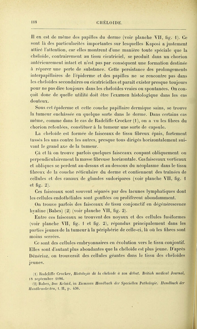 Il en est de même des papilles du derme (voir planche Vif, fig. 1). Ce sont là des particularités importantes sur lesquelles Kaposi a justement attiré l'attention, car elles montrent d'une manière toute spéciale que la chéloïde, contrairement au tissu cicatriciel, se produit dans un chorion antérieurement intact et n'est pas par conséquent une formation destinée à réparer une perte de substance. Cette persistance des prolongements interpapillaires de l'épiderme et des papilles ne se rencontre pas dans les chéjoïdes secondaires ou cicatricielles et paraît exister presque toujours pour ne pas dire toujours dans les chéloïdes vraies ou spontanées. On con- çoit donc de quelle utilité doit être l'examen histologique dans les cas douteux. Sous cet épidémie et cette couche papillaire dermique sains, se trouve la tumeur enchâssée en quelque sorte dans le derme. Dans certains cas même, comme dans le cas de Radcliffe Crocker (i), on a vu les fibres du chorion refoulées, constituer à la tumeur une sorte de capsule. La chéloïde est formée de faisceaux de tissu fibreux épais, fortement tassés les uns contre les autres, presque tous dirigés horizontalement sui- vant le grand axe de la tumeur. Çà et là on trouve parfois quelques faisceaux coupant obliquement ou perpendiculairement la masse fibreuse hoiuzontale. Ces faisceaux verticaux et obliques se perdent au-dessus et au-dessous du néoplasme dans le tissu fibreux de la couche réticulaire du derme et contiennent des traînées de cellules et des canaux de glandes sudoripares (voir planche VII, fig. 1 et fig. 2). Ces faisceaux sont souvent séparés par des lacunes lymphatiques dont les cellules endothéliales sont gonflées ou prolifèrent abondamment. On trouve parfois des faisceaux de tissu conjonctif en dégénérescence hyaline (Babes) (2) (voir planche VII, fig. 2). Entre ces faisceaux se trouvent des noyaux et des cellules fusiformes (voir planche VII, fig. 1 et fig. 2), répandus principalement dans les parties jeunes de la tumeur à la périphérie de celle-ci, là où les fibres sont moins serrées. Ce sont des cellules embryonnaires en évolution vers le tissu conjontif. Elles sont d'autant plus abondantes que la chéloïde est plus jeune. D'après Dénériaz, on trouverait des cellules géantes dans le tissu des chéloïdes jeunes. (1) Radcliffe Crocker, Histologie de la chéloïde à son début. British médical Journal, )8 septembre 1886. (2) Babes, Das Keloid, in Ziemssen Handhuch der Speciellen Pathologie. Bandbuch der lluutkranlieiten, t. II, p. 436.