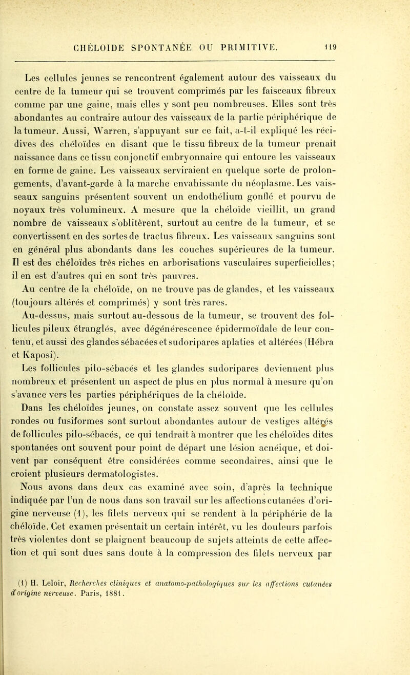 Les cellules jeunes se rencontrent également autour des vaisseaux du centre de la tumeur qui se trouvent comprimés par les faisceaux fibreux comme par une gaine, mais elles y sont peu nombreuses. Elles sont très abondantes au contraire autour des vaisseaux de la partie périphérique de la tumeur. Aussi, Warren, s'appuyant sur ce l'ait, a-t-il expliqué les réci- dives des cliéloïdes en disant que le tissu fibreux de la tumeur prenait naissance dans ce tissu conjonctif embryonnaire qui entoure les vaisseaux en forme de gaine. Les vaisseaux serviraient en quelque sorte de prolon- gements, d'avant-garde à la marche envahissante du néoplasme. Les vais- seaux sanguins présentent souvent un endothélium gonflé et pourvu de noyaux très volumineux. A mesure que la chéloïde vieillit, un grand nombre de vaisseaux s'oblitèrent, surtout au centre de la tumeur, et se convertissent en des sortes de tractus fibreux. Les vaisseaux sanguins sont en général plus abondants dans les couches supérieures de la tumeur. Il est des chéloïdes très riches en arborisations vasculaires superficielles ; il en est d'autres qui en sont très pauvres. Au centre de la chéloïde, on ne trouve pas de glandes, et les vaisseaux (toujours altérés et comprimés) y sont très rares. Au-dessus, mais surtout au-dessous de la tumeur, se trouvent des fol- licules pileux étranglés, avec dégénérescence épidermoïdale de leur con- tenu, et aussi des glandes sébacées et sudoripares aplaties et altérées (Hébra et Kaposi). Les follicules pilo-sébacés et les glandes sudoripares deviennent plus nombreux et présentent un aspect de plus en plus normal à mesure qu'on s'avance vers les parties périphériques de la chéloïde. Dans les chéloïdes jeunes, on constate assez souvent que les cellules rondes ou fusiformes sont surtout abondantes autour de vestiges allées de follicules pilo-sébacés, ce qui tendrait à montrer que les chéloïdes dites spontanées ont souvent pour point de départ une lésion acnéique, et doi- vent par conséquent être considérées comme secondaires, ainsi que le croient plusieurs dermatologistes. Nous avons dans deux cas examiné avec soin, d'après la technique indiquée par l'un de nous dans son travail sur les affections cutanées d'ori- gine nerveuse (1), les filets nerveux qui se rendent à la périphérie de la chéloïde. Cet examen présentait un certain intérêt, vu les douleurs parfois très violentes dont se plaignent beaucoup de sujets atteints de cette affec- tion et qui sont dues sans doute à la compression des filets nerveux par (1) H. Leloir, Recherches clinù^ues et anatomo-pathologiques sur les affections cutanées d'origine nerveuse. Paris, 1881.