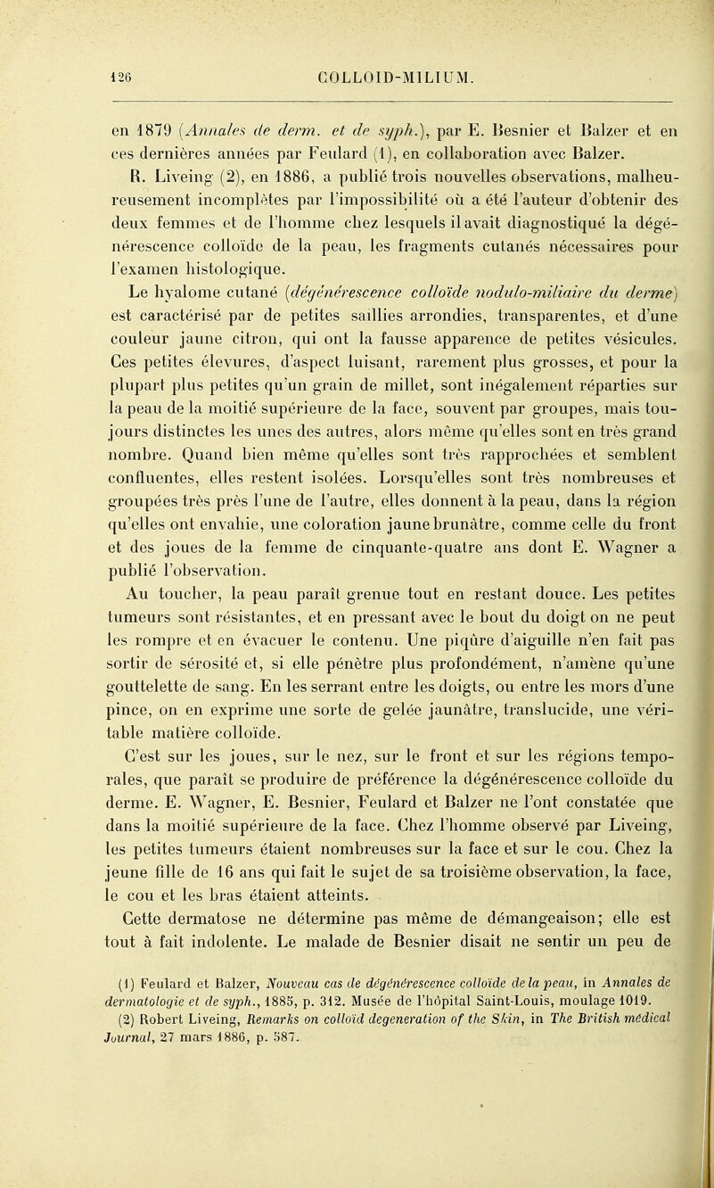 en 1879 {Annales de derm. et de syph.\ par E. Besnier et Balzer et en ces dernières années par Feulard (l), en collaboration avec Balzer. R. Liveing- (2), en 1886, a publié trois nouvelles observations, malheu- reusement incomplètes par l'impossibilité où a été l'auteur d'obtenir des deux femmes et de l'homme chez lesquels il avait diagnostiqué la dégé- nérescence colloïde de la peau, les fragments cutanés nécessaires pour l'examen histologique. Le hyalome cutané {dégénérescence colloïde nodulo-miliaire du derme) est caractérisé par de petites saillies arrondies, transparentes, et d'une couleur jaune citron, qui ont la fausse apparence de petites vésicules. Ces petites élevures, d'aspect luisant, rarement plus grosses, et pour la plupart plus petites qu'un grain de millet, sont inégalement réparties sur la peau de la moitié supérieure de la face, souvent par groupes, mais tou- jours distinctes les unes des autres, alors même qu'elles sont en très grand nombre. Quand bien même qu'elles sont très rapprochées et semblent confluentes, elles restent isolées. Lorsqu'elles sont très nombreuses et groupées très près l'une de l'autre, elles donnent à la peau, dans la région qu'elles ont envahie, une coloration jaune brunâtre, comme celle du front et des joues de la femme de cinquante-quatre ans dont E. Wagner a publié l'observation. Au toucher, la peau paraît grenue tout en restant douce. Les petites tumeurs sont résistantes, et en pressant avec le bout du doigt on ne peut les rompre et en évacuer le contenu. Une piqûre d'aiguille n'en fait pas sortir de sérosité et, si elle pénètre plus profondément, n'amène qu'une gouttelette de sang. En les serrant entre les doigts, ou entre les mors d'une pince, on en exprime une sorte de gelée jaunâtre, translucide, une véri- table matière colloïde. C'est sur les joues, sur le nez, sur le front et sur les régions tempo- rales, que parait se produire de préférence la dégénérescence colloïde du derme. E. Wagner, E. Besnier, Feulard et Balzer ne l'ont constatée que dans la moitié supérieure de la face. Chez l'homme observé par Liveing, les petites tumeurs étaient nombreuses sur la face et sur le cou. Chez la jeune fille de 16 ans qui fait le sujet de sa troisième observation, la face, le cou et les bras étaient atteints. Cette dermatose ne détermine pas même de démangeaison; elle est tout à fait indolente. Le malade de Besnier disait ne sentir un peu de (1) Feulard et Balzer, Nouveau cas de dégénérescence colloïde delà peau, in Annales de dermatologie et de syph., 1883, p. 312. Musée de l'hôpital Saint-Louis, moulage 1019. (2) Robert Liveing, Remarks on colloïd degeneration of the Skin, in The British médical Journal, 27 mars 1886, p. 587.