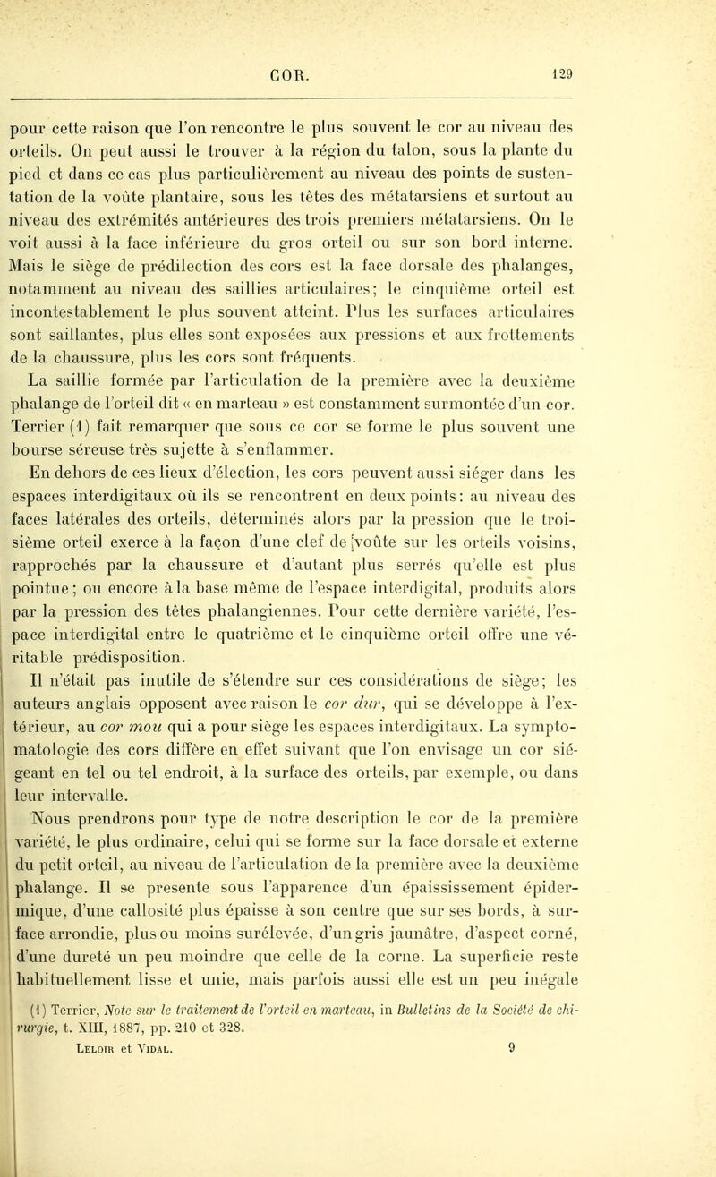 pour cette raison que l'on rencontre le plus souvent le cor au niveau des orteils. On peut aussi le trouver à la rép;ion du talon, sous la plante du pied et dans ce cas plus particulièrement au niveau des points de susten- tation de la voûte plantaire, sous les têtes des métatarsiens et surtout au niveau des extrémités antérieures des trois premiers métatarsiens. On le voit aussi à la face inférieure du gros orteil ou sur son bord interne. Mais le siôge de prédilection des cors est la face dorsale des phalanges, notamment au niveau des saillies articulaires; le cinquième orteil est incontestablement le plus souvent atteint. Plus les surfaces articulaires sont saillantes, plus elles sont exposées aux pressions et aux frottements de la chaussure, plus les cors sont fréquents. La saillie formée par l'articulation de la première avec la deuxième phalange de l'orteil dit « en marteau » est constamment surmontée d'un cor. Terrier (1) fait remarquer que sous ce cor se forme le plus souvent une bourse séreuse très sujette à s'enflammer. En dehors de ces lieux d'élection, les cors peuvent aussi siéger dans les espaces interdigitaux où ils se rencontrent en deux points : au niveau des faces latérales des orteils, déterminés alors par la pression que le troi- sième orteil exerce à la façon d'une clef de jvoûte sur les orteils voisins, rapprochés par la chaussure et d'autant plus serrés qu'elle est plus pointue; ou encore à la base môme de l'espace interdigital, produits alors par la pression des têtes phalangiennes. Pour cette dernière variété, l'es- pace interdigital entre le quatrième et le cinquième orteil offre une vé- ritable prédisposition. Il n'était pas inutile de s'étendre sur ces considérations de siège; les î auteurs anglais opposent avec raison le cor dur, qui se développe à l'ex- il térieur, au cor mou qui a pour siôge les espaces interdigitaux. La sympto- ' matologie des cors diffère en effet suivant que l'on envisage un cor sié- geant en tel ou tel endroit, à la surface des orteils, par exemple, ou dans leur intervalle. I Nous prendrons pour type de notre description le cor de la première variété, le plus ordinaire, celui qui se forme sur la face dorsale et externe du petit orteil, au niveau de l'articulation de la première avec la deuxième phalange. Il se présente sous l'apparence d'un épaississement épider- mique, d'une callosité plus épaisse à son centre que sur ses bords, à sur- face arrondie, plus ou moins surélevée, d'un gris jaunâtre, d'aspect corné, d'une dureté un peu moindre que celle de la corne. La superficie reste habituellement lisse et unie, mais parfois aussi elle est un peu inégale (1) Terrier, JVoie %ur le traitement de l'orteil en marteau, in Bulletins de la Société de chi- rurgie, t. XIII, 1887, pp. 210 et 328. Leloir et Vidal. 9