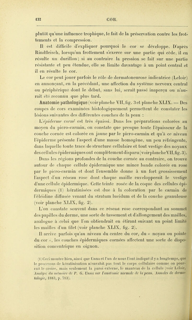 plutôt qu'une influence tropliique, le fait de la préservation contre les frot- tements et la compression. Il est difficile d'expliquer pourquoi le cor se développe. D'après Rindtleisch, lorsqu'un frottement s'exerce sur une partie qui cède, il en l'ésulte un durillon ; si au contraire la pression se fait sur une partie résistante et peu étendue, elle se limite davantage à un point central et il en résulte le cor. Le cor peut jouer parfois le rôle de dermatoneurose indicatrice (Leloir) en annonçant, en la précédant, une affection du système nerveux central ou périphérique dont le début, sans lui, serait passé inaperçu ou n'au- rait été reconnu que plus tard. Anatomie pathologique (voir planche VII, T\g. 3 et planche XLIX. — Des coupes de cors examinées histologiquement permettent de constater les lésions suivantes des différentes couches de la peaxi : Uépidei'me corné est très épaissi. Dans les préparations colorées au moyen du picro-carmin, on constate que presque toute l'épaisseur de la couche cornée est colorée en jaune par le picro-carmin et qu'à ce niveau l'épiderme présente l'aspect d'une masse homogène, un peu réfringente, dans laquelle toute trace de structure cellulaire et tout vestige des noyaux des cellules épidermiques ont complètement disparu (voirplancheYII,fig. 3). Dans les régions profondes de la couche cornée au contraire, on trouve autour de chaque cellule épidermique une mince bande colorée en rose par le picro-carmin et dont l'ensemble donne à un fort grossissement l'aspect d'un réseau rose dont chaque maille envelopperait le vestige d'une cellule épidermique. Cette teinte rosée de la coque des cellules épi- dermiques (1) kératinisées est due à la coloration par le carmin de l'éléidine diffusée venant du stratum lucidum et de la couche granuleuse (voir planche XLIX, fîg. 2). L'on constate souvent dans ce réseau rose correspondant au sommet des papilles du derme, une sorte de tassement et d'allongement des mailles, analogue à celui que l'on obtiendrait en étirant suivant im point limité les mailles d'un filet (voir planche XLIX, fig. 2). Il arrive parfois qu'au niveau du centre du cor, du « noyau ou pointe du cor », les couches épidermiques cornées affectent une sorte de dispo- sition concentrique en oignon. (1) Ceci montre bien, ainsi que Unnaetl'im de nous l'ont indiqué il y a longtemps, que le processus de kératinisation n'envahit pas tout le corps cellulaire comme on pour- rait le croire, mais seulement la paroi externe, le manteau de la cellule (voir Leloir, Analyse du mémoire de P. G. Unna sur Vanatomie normale de la peau. Annales de derma- tologie, 1883, p. 713).