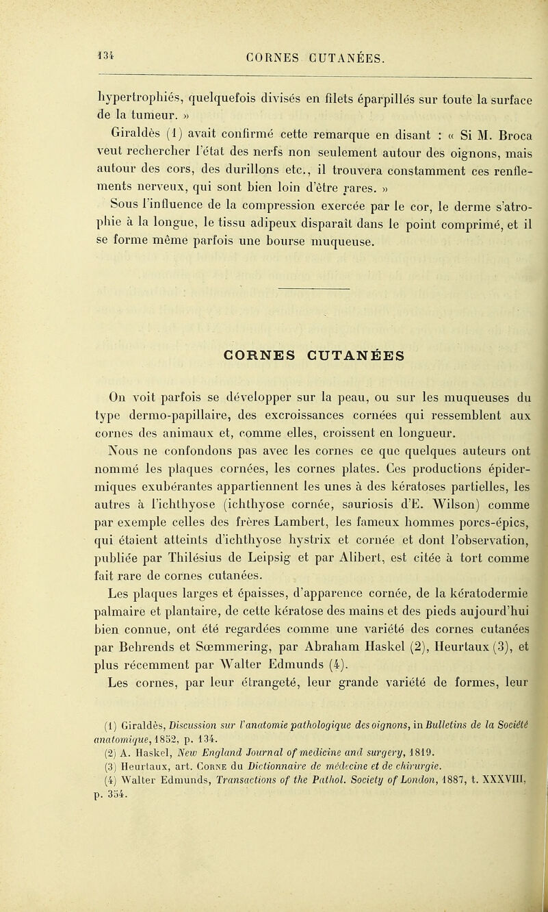 hypertrophiés, quelquefois divisés en filets éparpillés sur toute la surface de la tumeur. » Giraldès (1) avait confirmé cette remarque en disant : « Si M. Broca veut rechercher l'état des nerfs non seulement autour des oignons, mais autour des cors, des durillons etc., il trouvera constamment ces renfle- ments nerveux, qui sont bien loin d'être rares. » Sous l'influence de la compression exercée par le cor, le derme s'atro- phie à la longue, le tissu adipeux disparaît dans le point comprimé, et il se forme même parfois une bourse muqueuse. CORNES CUTANÉES On voit parfois se développer sur la peau, ou sur les muqueuses du type dermo-papillaire, des excroissances cornées qui ressemblent aux cornes des animaux et, comme elles, croissent en longueur. Nous ne confondons pas avec les cornes ce que quelques auteurs ont nommé les plaques cornées, les cornes plates. Ces productions épider- miques exubérantes appartiennent les unes à des kératoses partielles, les autres à l'ichlhyose (ichthyose cornée, sauriosis d'E. Wilson) comme par exemple celles des frères Lambert, les fameux hommes porcs-épics, qui étaient atteints d'ichthyose hystrix et cornée et dont l'observation, publiée par Thilésius de Leipsig et par Alibert, est citée à tort comme fait rare de cornes cutanées. Les plaques larges et épaisses, d'apparence cornée, de la kératodermie palmaire et plantaire, de cette kératose des mains et des pieds aujourd'hui bien connue, ont été regardées comme une variété des cornes cutanées par Behrends et Sœmmering, par Abraham Haskel (2), Heurtaux (3), et plus récemment par Walter Edmunds (4). Les cornes, par leur étrangeté, leur grande variété de formes, leur (1) Gira.\dès, Discussion sur l'anatomie pathologique des oignons, in Bulletins de la Société anatomi(]ue, i8'à2, p. 134. (2) A. Haskel, New England Journal ofmedicine and surgery, 1819. (3) Heuiiaux, art. Corne du Dictionnaire de médecine et de chirurgie. (4) Walter Ednmnds, Transactions of the Patliol. Society of London, 1887, t. XXXVIII, p. 354.