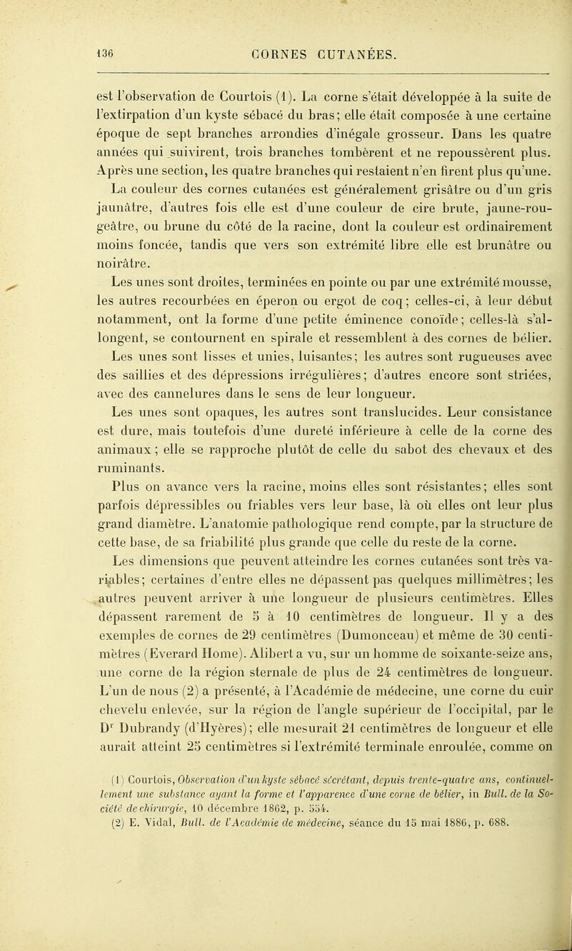 est l'observation de Courtois (1). La corne s'était développée à la suite de l'extirpation d'un kyste sébacé du bras ; elle était composée à une certaine époque de sept branches arrondies d'inégale grosseur. Dans les quatre années qui _suivirent, trois branches tombèrent et ne repoussèrent plus. Après une section, les quatre branches qui restaient n'en firent plus qu'ime. La couleur des cornes cutanées est généralement grisâtre ou d'un gris jaunâtre, d'autres fois elle est d'une couleur de cire brute, jaune-rou- geâtre, ou brune du côté de la racine, dont la couleur est ordinairement moins foncée, tandis que vers son extrémité libre elle est brunâtre ou noirâtre. Les unes sont droites, terminées en pointe ou par une extrémité mousse, les autres recourbées en éperon ou ergot de coq; celles-ci, à leur début notamment, ont la forme d'une petite éminence conoïde ; celles-là s'al- longent, se contournent en spirale et ressemblent à des cornes de bélier. Les unes sont lisses et unies, luisantes; les autres sont rugueuses avec des saillies et des dépressions irrégulières; d'autres encore sont striées, avec des cannelures dans le sens de leur longueur. Les unes sont opaques, les autres sont translucides. Leur consistance est dure, mais toutefois d'une dureté inférieure à celle de la corne des animaux ; elle se rapproche plutôt de celle du sabot des chevaux et des ruminants. Plus on avance vers la racine, moins elles sont résistantes; elles sont parfois dépressibles ou friables vers leur base, là où elles ont leur plus grand diamètre. L'anatomie pathologique rend compte, par la structure de cette base, de sa friabilité plus grande que celle du reste de la corne. Les dimensions que peuvent atteindre les cornes cutanées sont très va- riables ; certaines d'entre elles ne dépassent pas quelques millimètres ; les .autres peuvent arriver à une longueur de plusieurs centimètres. Elles dépassent rarement de S à 10 centimètres de longueur. Il y a des exemples de cornes de 29 centimètres (Dumonceau) et même de 30 centi- mètres (Everard Home). Alibert a vu, sur un homme de soixante-seize ans, une corne de la région sternale de plus de 24 centimètres de longueur. L'un de nous (2) a présenté, à l'Académie de médecine, une corne du cuir chevelu enlevée, sur la région de l'angle supérieur de l'occipital, par le D'' Dvibrandy (d'Hyères); elle mesurait 21 centimètres de longueur et elle aurait atteint 25 centimètres si l'extrémité terminale enroulée, comme on (1) Courtois, Observation d'un kyste sébacé sécrétant, depuis trente-quatre ans, continuel- lement une substance ayant la forme et l'apparence d'une corne de bélier, in Bull, de la So- ciété de chirurgie, 10 décembre 1862, p. 5o4. (2) E. Vidal, Bull, de l'Académie de médecine, séance du 15 niai 1880, p. 688.