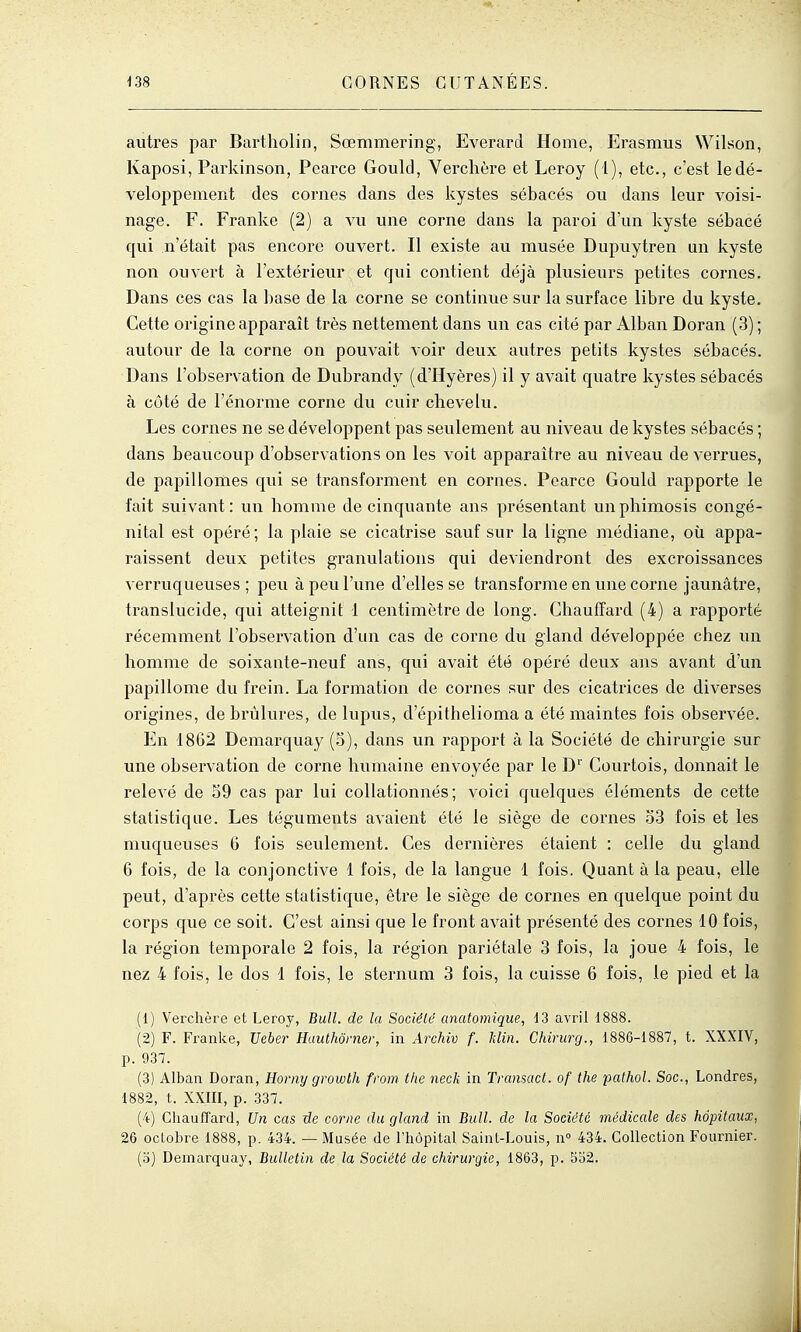 autres par Bartholin, Sœmmering, Everard Home, Erasmus Wilson, Kaposi, Parkinson, Pearce Gould, Verclière et Leroy ( l), etc., c'est le dé- veloppement des cornes dans des kystes sébacés ou dans leur voisi- nage. F. Franke (2) a vu une corne dans la paroi d'un kyste sébacé qui n'était pas encore ouvert. Il existe au musée Dupuytren un kyste non ouvert à l'extérieur et qui contient déjà plusieurs petites cornes. Dans ces cas la base de la corne se continue sur la surface libre du kyste. Cette origine apparaît très nettement dans un cas cité par Alban Doran (3) ; autour de la corne on pouvait voir deux autres petits kystes sébacés. Dans l'observation de Dubrandy (d'ïïyères) il y avait quatre kystes sébacés à côté de l'énorme corne du cuir chevelu. Les cornes ne se développent pas seulement au niveau de kystes sébacés ; dans beaucoup d'observations on les voit apparaître au niveau de verrues, de papillomes qui se transforment en cornes. Pearce Gould rapporte le l'ait suivant: un homme de cinquante ans présentant un phimosis congé- nital est opéré; la plaie se cicatrise sauf sur la ligne médiane, où appa- raissent deux petites granulations qui deviendront des excroissances verruqueuses ; peu à peu l'une d'elles se transforme en une corne jaunâtre, translucide, qui atteignit 1 centimètre de long. Chauffard (4) a rapporté récemment l'observation d'un cas de corne du gland développée chez un homme de soixante-neuf ans, qui avait été opéré deux ans avant d'un papillome du frein. La formation de cornes sur des cicatrices de diverses origines, de brûlures, de lupus, d'épithelioma a été maintes fois observée. En 1862 Demarquay (S), dans un rapport à la Société de chirurgie sur une observation de corne humaine envoyée par le D'' Courtois, donnait le relevé de 59 cas par lui collationnés ; voici quelques éléments de cette statistique. Les téguments avaient été le siège de cornes 33 fois et les muqueuses 6 fois seulement. Ces dernières étaient : celle du gland 6 fois, de la conjonctive 1 fois, de la langue 1 fois. Quant à la peau, elle peut, d'après cette statistique, être le siège de cornes en quelque point du corps que ce soit. C'est ainsi que le front avait présenté des cornes 10 fois, la région temporale 2 fois, la région pariétale 3 fois, la joue 4 fois, le nez 4 fois, le dos 1 fois, le sternum 3 fois, la cuisse 6 fois, le pied et la (1) Verchère et Leroy, Bull, de la Sociéld anatomique, 13 avril i888. (2) F. Franke, Ueber Hauthômer, iu Archiv f. Min. Chirurg., 1886-1887, t. XXXIV, p. 937. (3) Alban Doran, Horny growth from tlie neck in Transact. of the pathol. Soc, Londres, 1882, t. XXIII, p. 337. (4) CliaufTard, Un cas de coivw du gland in Bull, de la Société médicale des hôpitaux: 26 octobre 1888, p. 434. — Musée de l'hôpital Saint-Louis, n° 434. Collection Fournier. (o) Demarquay, Bulletin de la Société de chirurgie, 1863, p. 5b2.