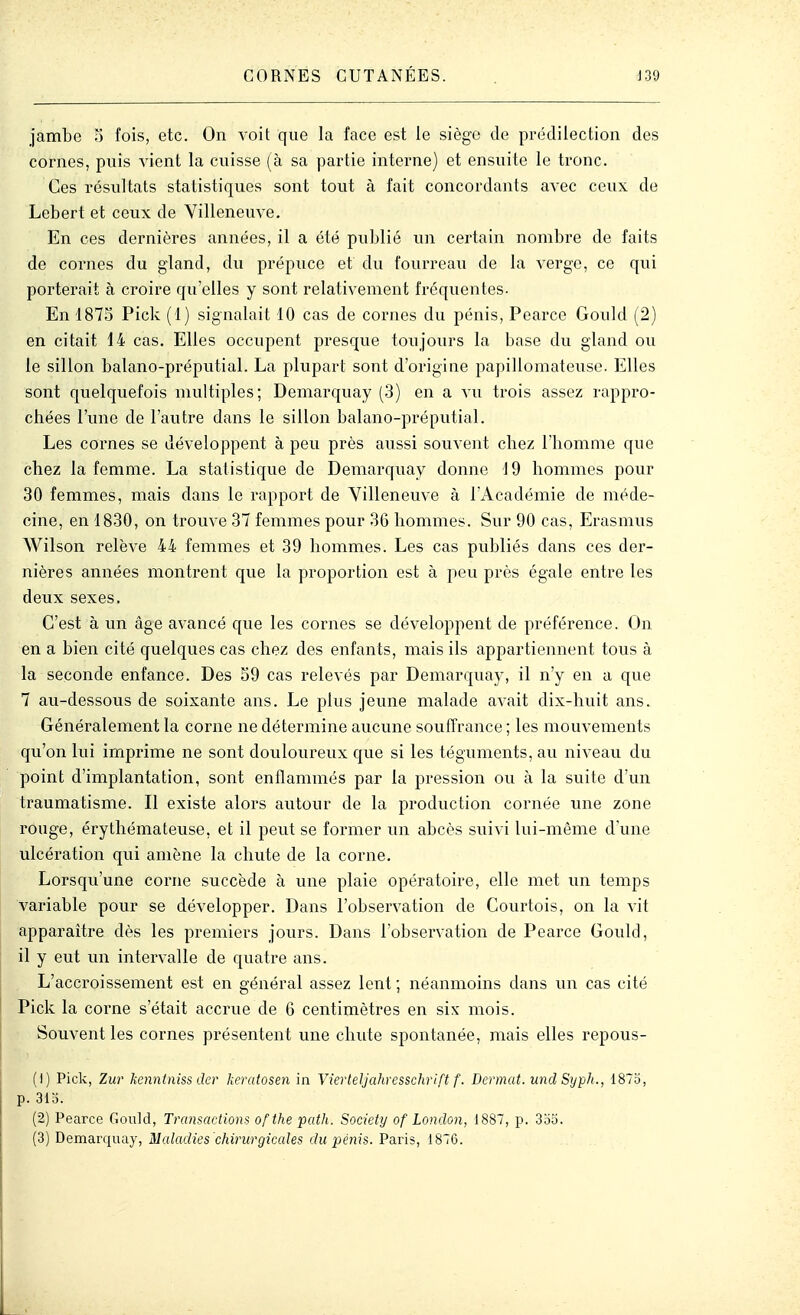 jambe 5 fois, etc. On voit que la face est le siège de pr(klilection des cornes, puis vient la cuisse (à sa partie interne) et ensuite le tronc. Ces résultats statistiques sont tout à fait concordants avec ceux do Lebert et ceux de Villeneuve. En ces dernières années, il a été publié un certain nombre de faits de cornes du gland, du prépuce et du fourreau de la verge, ce qui porterait à croire qu'elles y sont relativement fréquentes. En 187S Pick (1) signalait 10 cas de cornes du pénis, Pearce Gould (2) en citait 14 cas. Elles occupent presque toujours la base du gland ou le sillon balano-préputial. La plupart sont d'origine papillomateuse. Elles sont quelquefois multiples; Demarquay (3) en a vu trois assez rappro- chées l'une de l'autre dans le sillon balano-préputial. Les cornes se développent à peu près aussi souvent chez l'homme que chez la femme. La statistique de Demarquay donne 19 hommes pour 30 femmes, mais dans le rapport de Villeneuve à l'Académie de méde- cine, en 1830, on trouve 37 femmes pour 36 hommes. Sur 90 cas, Erasmus Wilson relève 44 femmes et 39 hommes. Les cas publiés dans ces der- nières années montrent que la proportion est à peu près égale entre les deux sexes. C'est à un âge avancé que les cornes se développent de préférence. On en a bien cité quelques cas chez des enfants, mais ils appartiennent tous à la seconde enfance. Des 59 cas relevés par Demarquay, il n'y en a que 7 au-dessous de soixante ans. Le plus jeune malade avait dix-huit ans. Généralement la corne ne détermine aucune souffrance ; les mouvements qu'on lui imprime ne sont douloureux que si les téguments, au niveau du point d'implantation, sont enflammés par la pression ou à la sviite d'un traumatisme. Il existe alors autour de la production cornée une zone rouge, érythémateuse, et il peut se former un abcès suivi lui-même d'une vilcération qui amène la chute de la corne. Lorsqu'une corne succède à une plaie opératoire, elle met un temps variable pour se développer. Dans l'observation de Courtois, on la vit apparaître dès les premiers jours. Dans l'observation de Pearce Gould, il y eut un intervalle de quatre ans. L'accroissement est en général assez lent ; néanmoins dans un cas cité Pick la corne s'était accrue de 6 centimètres en six mois. Souvent les cornes présentent une chute spontanée, mais elles repous- (1) Pick, Zur kenntniss der keratosen in YierteJJahresscliriftf. Dermat. imd SypJi., 1875, p. 31o. (2) Pearce Gould, Transactions ofthe path. Society of London, 1887, p. 3oo. (i) Bem&rquay, Maladies 'chirurgicales du pénis. Paris, 1876.