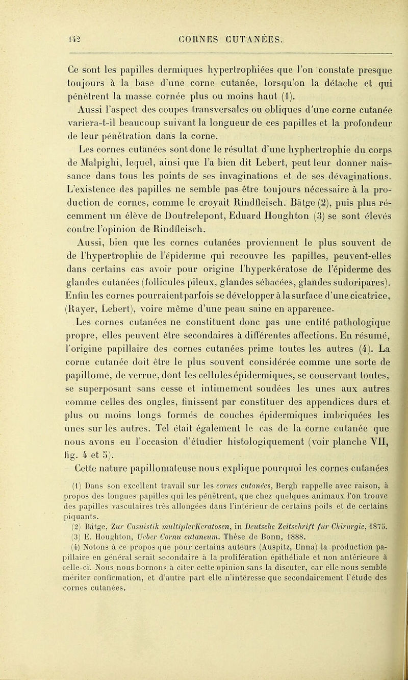 Ce sont les papilles dermiques hypertrophiées que l'on constate presque toujours à la base d'une corne cutanée, lorsqu'on la détache et qui pénètrent la masse cornée plus ou moins haut (1). Aussi l'aspect des coupes transversales ou obliques d'une corne cutanée variera-t-il beaucoup suivant la longueur de ces papilles et la profondeur de leur pénéti'ation dans la corne. Les cornes cutanées sont donc le résultat d'une hyphertrophie du corps de Malpighi, lequel, ainsi que l'a bien dit Lebert, peut leur donner nais- sance dans tous les points de ses invaginations et de ses dévaginations. L'existence des papilles ne semble pas être toujours nécessaire à la pro- duction de cornes, comme le croyait Riudfleisch. Bâtge (2), puis plus ré- cemment un élève de Doutrelepont, Eduard Houghton (3) se sont élevés contre l'opinion de Rindfleisch. Aussi, bien que les cornes cutanées proviennent le plus souvent de de l'hypertrophie de l'épiderme qui recouvre les papilles, peuvent-elles dans certains cas avoir pour origine l'hyperkératose de l'épidei'me des glandes cutanées (follicules pileux, glandes sébacées, glandes sudoripares). Enfin les cornes pourraient parfois se développer à la surface d'une cicatrice, (Rayer, Lebert), voire même d'une peau saine en apparence. Les cornes cutanées ne constituent donc pas une entité pathologique propre, elles peuvent être secondaires à différentes affections. En résumé, l'origine papillaire des cornes cutanées prime toutes les autres (4). La corne cutanée doit être le plus souvent considérée comme une sorte de papillome, de verrue, dont les cellules épidermiques, se conservant toutes, se superposant sans cesse et intimement soudées les unes aux autres comme celles des ongles, finissent par constituer des appendices durs et plus ou moins longs formés de couches épidermiques imbriquées les unes sur les autres. Tel était également le cas de la corne cutanée que nous avons eu l'occasion d'étudier histologiquement (voir planche YII, fi g. 4 et 5). Cette nature papillomateuse nous explique pourquoi les cornes cutanées (1) Dans son excellent travail sur les cornes cutanées, Bergh rappelle avec raison, à propos des longues papilles qui les pénètrent, que chez quelques animaux l'on trouve des papilles vasculaires très allongées dans l'intérieur de certains poils et de certains piquants. (2) Bâtge, Zur Cusuistik muUiplerlieratosen, in Deutsche Zeitschrift fiir Chirurgie, 187;). (3) E. Houghton, Ucber Cornu cutaneiim. Thèse de Bonn, 1888. (4) Notons à ce propos que pour certains auteurs (Auspitz, Unna) la production pa- pillaire en général serait secondaire à la prolifération épithéliale et non antérieure à celle-ci'. INous nous bornons à citer cette opinion sans la discuter, car elle nous semble mériter confirmation, et d'autre part elle n'intéresse que secondairement l'étude des cornes cutanées.