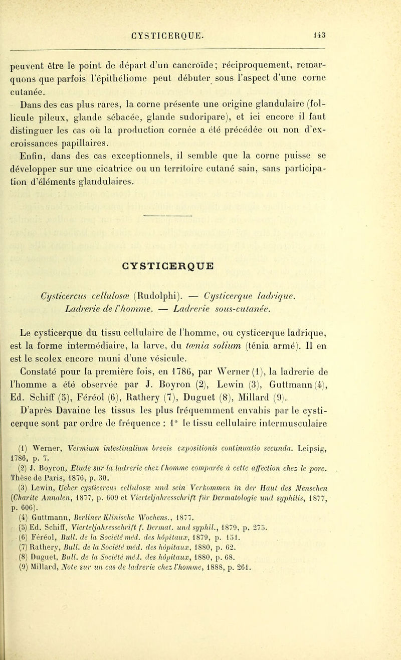 peuvent être le point do départ d'un cancroïdc; réciproquement, remar- quons que parfois l'épilliéliome peut débuter sous l'aspect d'une corne cutanée. Dans des cas plus rares, la corne présente une origine glandulaire (fol- licule pileux, glande sébacée, glande sudoripare), et ici encore il faut distinguer les cas oîi la production cornée a été précédée ou non d'ex- croissances papillaires. Enfin, dans des cas exceptionnels, il semble que la corne puisse se développer sur une cicatrice ou un territoire cutané sain, sans participa- tion d'éléments glandulaires. GYSTICERQUE Cysticercus cellulosœ (Rudolplii). — Cysticerque ladnquc. Ladrerie de rhomme. — Ladrerie sous-ciitanée. Le cysticerque du tissu cellulaire de l'homme, ou cysticerque ladrique, est la forme intermédiaire, la larve, du tamia solium (ténia armé). Il en est le scolex encore muni d'une vésicule. Constaté pour la première fois, en 1786, par Werner(l), la ladrerie de l'homme a été observée par J. Boyron (2), Lewin (3), Guttmann(4), Ed. Schitï (S), Féréol (6), Rathery (7), Duguet (8), Millard (9). D'après Davaine les tissus les plus fréquemment envahis par le cysti- cerque sont par ordre de fréquence : 1 le tissu cellulaire intermusculaire (1) Werner, Vermium intestinalium brevis cxpositionis continuafio secunda. Leipsig, 1786, p. 7. (2) J. Boyron, Étude sur la ladrerie chez l'homme comparée à cette affection chez le porc. Thèse de Paris, 1870, p. 30. (3) Lewin, Ueber cysticercui ccllidosse nnd sein Verkommen in der Haut des Menschen {Charité Annalen, 1877, p. 609 et Vierteljahresschrift fiir Dermatologie iind syphilis, 1877, p. 606). (4) Guttmann, Berliner Klinische Wochens., 1877, (5) Ed. Schiff, Vierteljahresschrift f. Dermat. und syphil., 1870, p. 27o. (6) Féréol, Bull, de la Société méd. des hôpitaux, 1879, p. loi. (7) RaUiery, Bull, de la Société méd. des hôpitaux, 1880, p. 62. (8) Duguet, Bull, de la Société méd. des hôpitaux, 1880, p. 68. (9) Millard, Note sur un cas de ladrerie chez l'homme, 1888, p. 261.