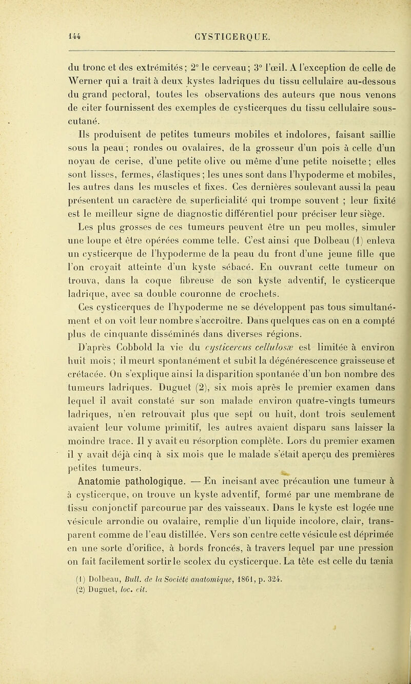 du tronc et des extrémités; 2° le cerveau; 3 l'œil. A l'exception de celle de Werner qui a trait à deux kystes ladriques du tissu cellulaire au-dessous du grand pectoral, toutes les observations des auteurs que nous venons de citer fournissent des exemples de cysticerques du tissu cellulaire sous- cutané. Ils produisent de petites tumeurs mobiles et indolores, faisant saillie sous la peau ; rondes ou ovalaires, de la grosseur d'un pois à celle d'un noyau de cerise, d'une petite olive ou même d'une petite noisette ; elles sont lisses, fermes, élastiques ; les unes sont dans l'hypoderme et mobiles, les autres dans les muscles et fixes. Ces dernières soulevant aussi la peau présentent un caractère de, superficialité qui trompe souvent ; leur fixité est le meilleur signe de diagnostic différentiel pour préciser leur siège. Les plus grosses de ces tumeurs peuvent être un peu molles, simuler une loupe et être opérées comme telle. C'est ainsi que Dolbeau (1) enleva un cysticerque de l'hypoderme de la peau du front d'une jeune fille que l'on croyait atteinte d'un kyste sébacé. En ouvrant cette tumeur on trouva, dans la coque fibreuse de son kyste adventif, le cysticerque ladrique, avec sa double couronne de crochets. Ces cysticerques do l'hypoderme ne se développeiit pas tous simultané- ment et on voit leur nombre s'accroître. Dans quelques cas on en a compté plus de cinquante disséminés dans diverses régions. D'après Cobbold la vie du cijsticercus cellulosx est limitée à environ hviit mois ; il raeurl spontanément et subit la dégénérescence graisseuse et crétacée. On s'explique ainsi la disparition spontanée d'un bon nombre des tumeurs ladriques. Duguet (2), six mois après le premier examen dans lequel il avait constaté sur son malade environ quatre-vingts tumem's ladriques, n'en retrouvait plus que sept ou huit, dont trois seulement avaient leur volume primitif, les autres avaient disparu sans laisser la moindre trace. Il y avait eu résorption complète. Lors du premier examen il y avait déjà cinq à six mois que le malade s'était aperçu des premières petites tumeurs. Anatomie pathologique. — En incisant avec précaution une tumeur à à cysticerque, on trouve un kyste adventif, formé par une membrane de tissu conjonctif parcourue par des vaisseaux. Dans le kyste est logée une vésicule arrondie ou ovalaire, remplie d'un liquide incolore, clair, trans- parent comme de l'eau distillée. Vers son centre cette vésicule est déjDrimée en une sorte d'orifice, à bords froncés, à travers lequel par une pression on fait facilement sortir le scolex du cysticerque. La tête est celle du taenia (1) Dolbeau, Bull, de la Société anatomiqne, 1861, p. 324. (2) Duguet, loc. cit.