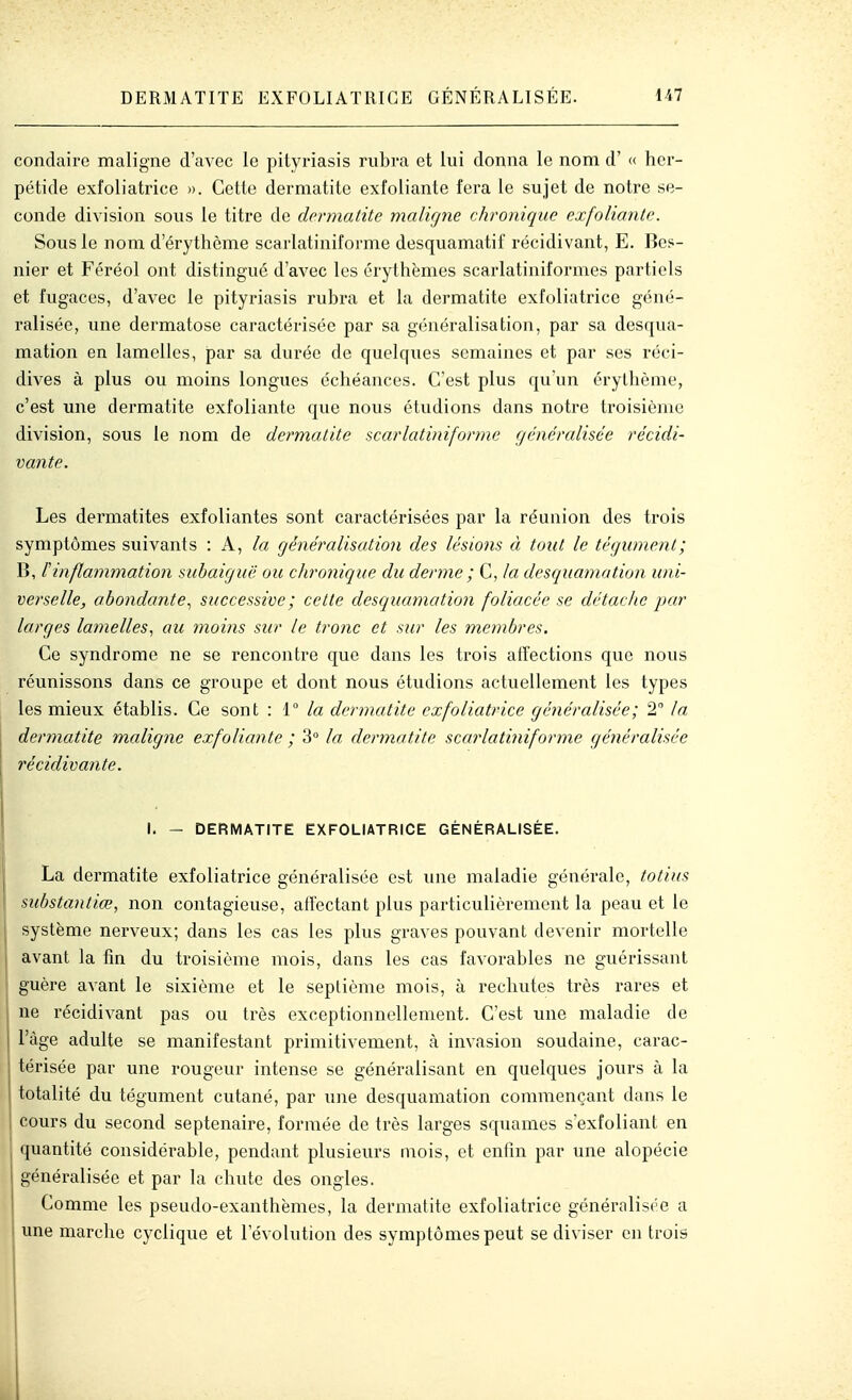 condairc maligne d'avec le pityi'iasis riibra et lui donna le nom d'« hcr- pétide exfoliatrice ». Cette dermatite exfoliante fera le sujet de notre se- conde division sous le titre de dennalite malifjne chronique exfoliante. Sous le nom d'érythème scarlatiniforme desquamatif récidivant, E. Bes- nier et Féréol ont distingué d'avec les orythèmes scarlatiniformes partiels et fugaces, d'avec le pityriasis rubra et la dermatite exfoliatrice géné- ralisée, une dermatose caractérisée par sa généralisation, par sa desqua- mation en lamelles, par sa durée de quelques semaines et par ses réci- dives à plus ou moins longues échéances. C'est plus qu'un érylhème, c'est une dermatite exfoliante que nous étudions dans notre troisième division, sous le nom de dermatite scarlatiniforme généralisée récidi- vante. Les dermatites exfoliantes sont caractérisées par la réunion des trois symptômes suivants : A, la généralisation des lésions à tout le tégument; B, rinflammation suhaiguë ou chronique du derme ; C, la desquamation uni- verselle, abondante., successive; cette desquamation foliacée se détache par larges lamelles., au 7noins sur le tronc et sur les membres. Ce syndrome ne se rencontre que dans les trois afTections que nous réunissons dans ce groupe et dont nous étudions actuellement les types les mieux établis. Ce sont : 1° la dermatite exfoliatrice généralisée; 2 la dermatite maligne exfoliante ; 3 la dermatite sca?'lati7iifor)7îe généralisée récidivante. I I. - DERMATITE EXFOLIATRICE GÉNÉRALISÉE. La dermatite exfoliatrice généralisée est une maladie générale, totius substantiœ, non contagieuse, affectant plus pai-ticulièremcnt la peau et le système nerveux; dans les cas les plus graves pouvant devenir mortelle avant la fin du troisième mois, dans les cas favorables ne guérissant guère avant le sixième et le septième mois, à rechutes très rares et ne récidivant pas ou très exceptionnellement. C'est une maladie de l'âge adulte se manifestant primitivement, à invasion soudaine, carac- térisée par une rougeur intense se généralisant en quelques jours à la totalité du tégument cutané, par une desquamation commençant dans le cours du second septénaire, formée de très larges squames s'exfoliant en quantité considérable, pendant plusieurs mois, et enfin par une alopécie généralisée et par la chute des ongles. Comme les pseudo-exanthèmes, la dermatite exfoliatrice généralisée a une marche cyclique et l'évolution des symptômes peut se diviser en trois