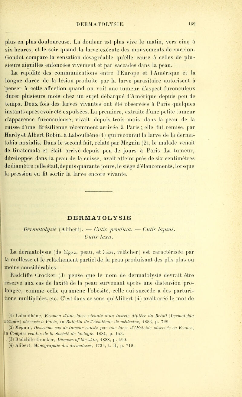 plus en plus douloureuse. La douleur est plus vive le matin, vers cinq à six heures, et le soir quand la larve exécute d(!S mouvements de succion. Goudot compare la sensation désagréable qu'elle cause à celles de plu- sieurs aiguilles enfoncées vivement et par saccades dans la peau. La rapidité des communications entre l'Europe et l'Amérique et la longue durée de la lésion produite par la larve parasitaire autorisent à penser à cette affection quand on voit une tumeur d'aspect furonculeux durer plusieurs mois chez un sujet débarqué d'Amérique depuis pou de temps. Deux fois des larves vivantes ont été observées à Paris quelques instants après avoir été expulsées. La première, extraite d'une petite tumeur d'apparence furonculeuse, vivait depuis trois mois dans la peau de la cuisse d'une Brésilienne récemment arrivée à Paris ;. elle fat remise, par Hardy et Albert Robin, à Laboulbène (1) qui reconnut la larve de la derma- tobia noxialis. Dans le second fait, relaté par Mégnin (2), le malade venait de Guatemala et était arrivé depuis peu de jours à Paris. La tumeur, développée dans la peau de la cuisse, avait atteint près de six centimètres de diamètre ; elle était,depuis quarante jours, le siège d'élancements, lorsque la pression en fit sortir la larve encore vivante. DERMATOLYSIE Dennatohjsie (Alibert). — Cutifi pendula. — Ciitk lapsus. Cutis taxa. La dermatolysie (de cÉp;j.a, peau, et aJeiv, relâcher) est caractérisée par la mollesse et le relâchement partiel de la peau produisant des plis plus ou moins considérables. RadclitTe Crocker (S) pense que le nom de dermatolysie devrait être réservé aux cas de laxité de la peau survenant après une distension pro- longée, comme celle qu'amène l'obésité, celle qui succède à des parturi- tions multipliées, etc. C'est dans ce sens qu'Alibert (4) avait créé le mot de (1) Laboulbène, Examen dhine larve vivante cVuu insecte diptère du Brésil (Dermatobia noxialis) observée à Paris, in Bulletin de rAcadémie de médecine, 1883, p. 729. (2) Mégnin, Deuxième cas de tumeur causée par une larve d'Œstride observée en France^ in Comptes l'endns de la Société de biologie, 188i, p. 143. (3) Radclilîe Croclcer, Diseuses ofthe skin, 1888, p. 490. (4) Alibert, Monographie des dermatoses, 173 i, t. II, p. 719.