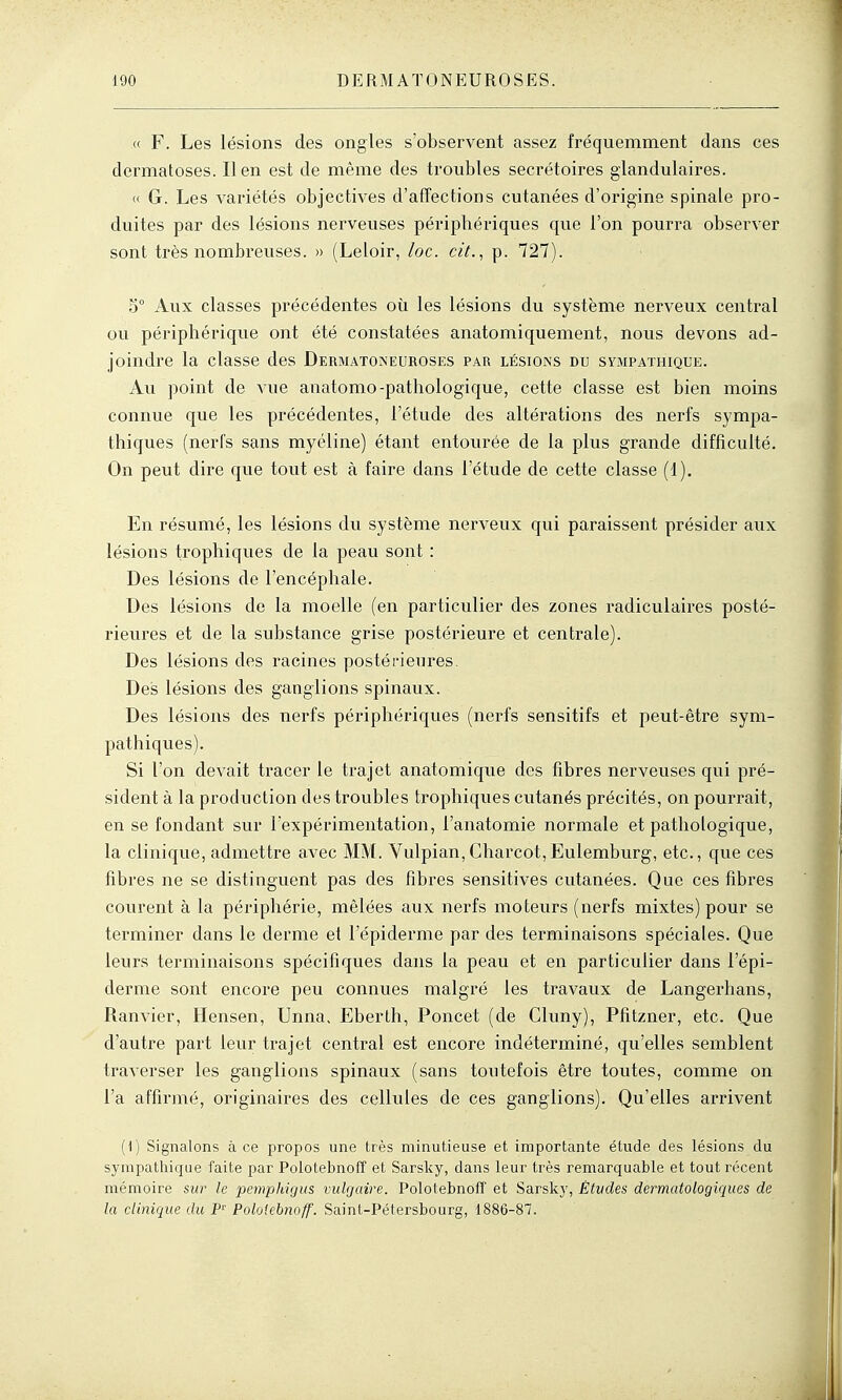 « F. Les lésions des ongles s'observent assez fréquemment dans ces dermatoses. lien est de même des troubles secrétoires glandulaires. « G. Les variétés objectives d'affections cutanées d'origine spinale pro- duites par des lésions nerveuses périphériques que l'on pourra observer sont très nombreuses. » (Leloir, loc. cit.^ p. 727). S° Aux classes précédentes où les lésions du système nerveux central ou périphérique ont été constatées anatomiquement, nous devons ad- joindre la classe des Dermatoneuroses par lésions du sympathique. Au point de vue anatomo-pathologique, cette classe est bien moins connue que les précédentes, l'étude des altérations des nerfs sympa- thiques (nerfs sans myéline) étant entourée de la plus grande difficulté. On peut dire que tout est à faire dans l'étude de cette classe (1). En résumé, les lésions du système nerveux qui paraissent présider aux lésions trophiques de la peau sont : Des lésions de l'encéphale. Des lésions de la moelle (en particulier des zones radiculaires posté- rieures et de la substance grise postérieure et centrale). Des lésions des racines postérieures. Des lésions des ganglions spinaux. Des lésions des nerfs périphériques (nerfs sensitifs et peut-être sym- pathiques). Si l'on devait tracer le trajet anatomique des fibres nerveuses qui pré- sident à la production des troubles trophiques cutanés précités, on pourrait, en se fondant sur l'expérimentation, l'anatomie normale et pathologique, la clinique, admettre avec MM. Vulpian,Charcot,Eulemburg, etc., que ces fibres ne se distinguent pas des fibres sensitives cutanées. Que ces fibres courent à la périphérie, mêlées aux nerfs moteurs (nerfs mixtes) pour se terminer dans le derme et l'épiderme par des terminaisons spéciales. Que leurs terminaisons spécifiques dans la peau et en particulier dans l'épi- derme sont encore peu connues malgré les travaux de Langerhans, Ranvier, Hensen, Unna, Eberth, Poucet (de Cluny), Pfitzner, etc. Que d'autre part leur trajet central est encore indéterminé, qu'elles semblent traverser les ganglions spinaux (sans toutefois être toutes, comme on l'a affirmé, originaires des cellules de ces ganglions). Qu'elles arrivent (1) Signalons à ce propos une très minutieuse et importante étude des lésions du sympathique faite par Polotebnoff et Sarsky, dans leur très remarquable et tout récent mémoire sur le pemphigus vulgaire. Polotebnoff et Sarsky, Études dermatologiques de la clinique du P- Polotebnoff. Saint-Pétersbourg, 1886-87.