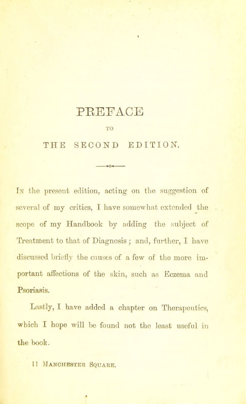 PEEEACE TO In the present edition, acting on the suggestion of sevei-al of my critics, I have somewhat extended the scope of my Handbook by adding the subject of Treatment to that of Diagnosis ; and, fm-ther, I have discussed biiefly the causes of a few of the more im- portant affections of the skin, such as Eczema and Psoriasis. Lastly, I have added a chapter on Therapeutics, which I hope will be found not the least useful in the book. II iMANcnHsxEii Square,