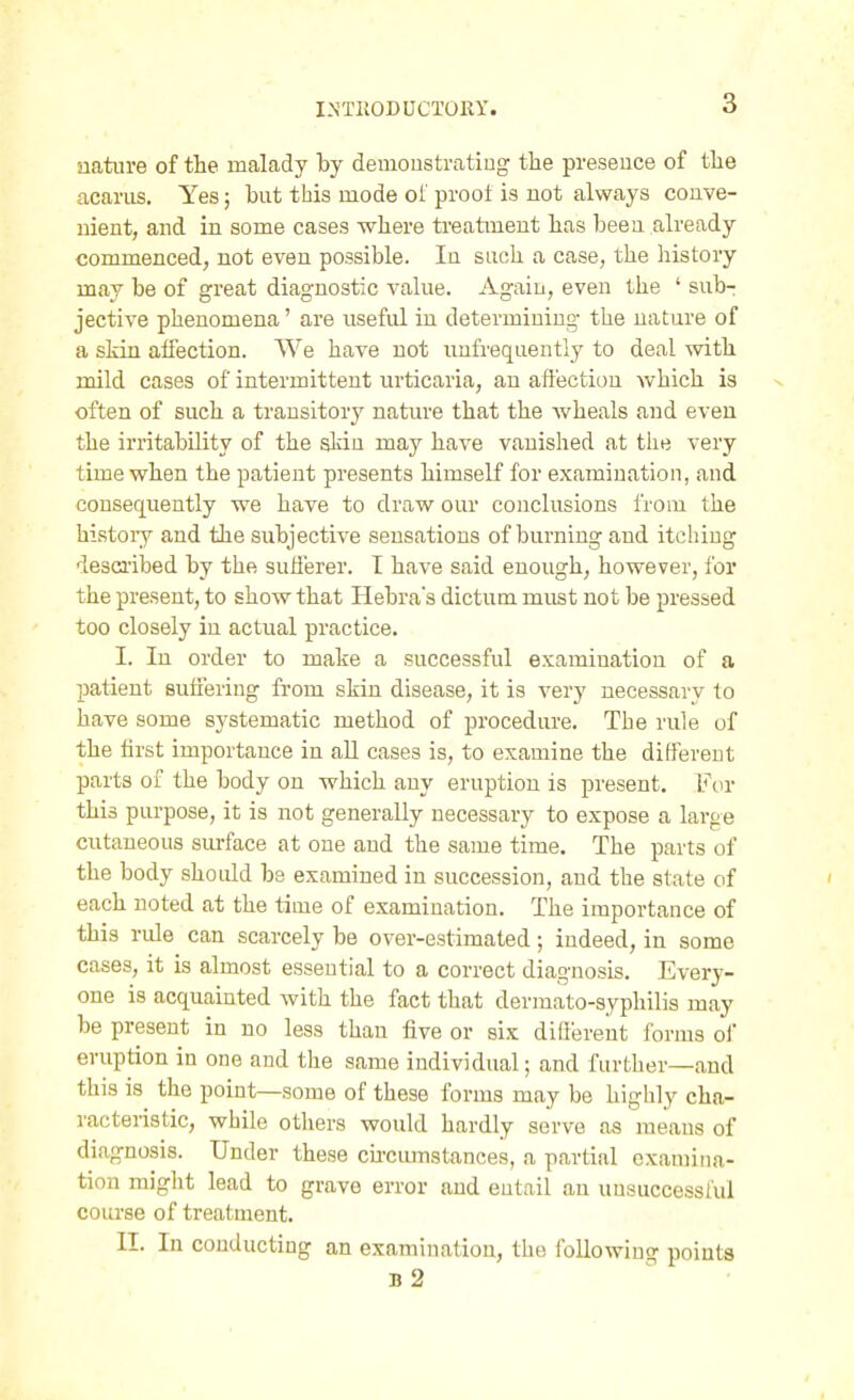 nature of the malady by demoustratiug the presence of the acanis. Yes; but this mode of prooi is not always conve- nient, and in some cases where treatment has been already commenced, not even possible. In such a case, the history may be of great diagnostic value. Again, even the ' subr jective phenomena' are useful in determining- the nature of a skin affection. We have not unfrequently to deal with mild cases of intermittent urticaria, an affection which is often of such a transitory nature that the wheals and even the irritability of the sldn may have vanished at the very time when the patient presents himself for examination, and consequently we have to draw our conclusions from the histoiy and the subjective sensations of burning and itching described by the sufferer. I have said enough, however, for the present, to show that Hebras dictum must not be pressed too closely in actual practice. I. In order to make a successful examination of a patient suffering from skin disease, it is very necessary to have some systematic method of procedure. The rule of the lirst importance in all cases is, to examine the different parts of the body on which any eruption is present. Fur this purpose, it is not generally necessary to expose a large cutaneous sui-face at one and the same time. The parts of the body should be examined in succession, and the state of each noted at the time of examination. The importance of this rule can scarcely be over-estimated; indeed, in some cases, it is almost essential to a correct diagnosis. Every- one is acquainted with the fact that derraato-syphilis may be present in no less than five or six difierent forms oi eruption in one and the same individual; and further—and this is the point—some of these forms may be highly cha- racteristic, while others would hardly serve as means of diagnosis. Under these cu-cumstances, a partial examina- tion miglit lead to grave error and eutail an uusuccessiul course of treatment. II. In conducting an examination, the following points b2