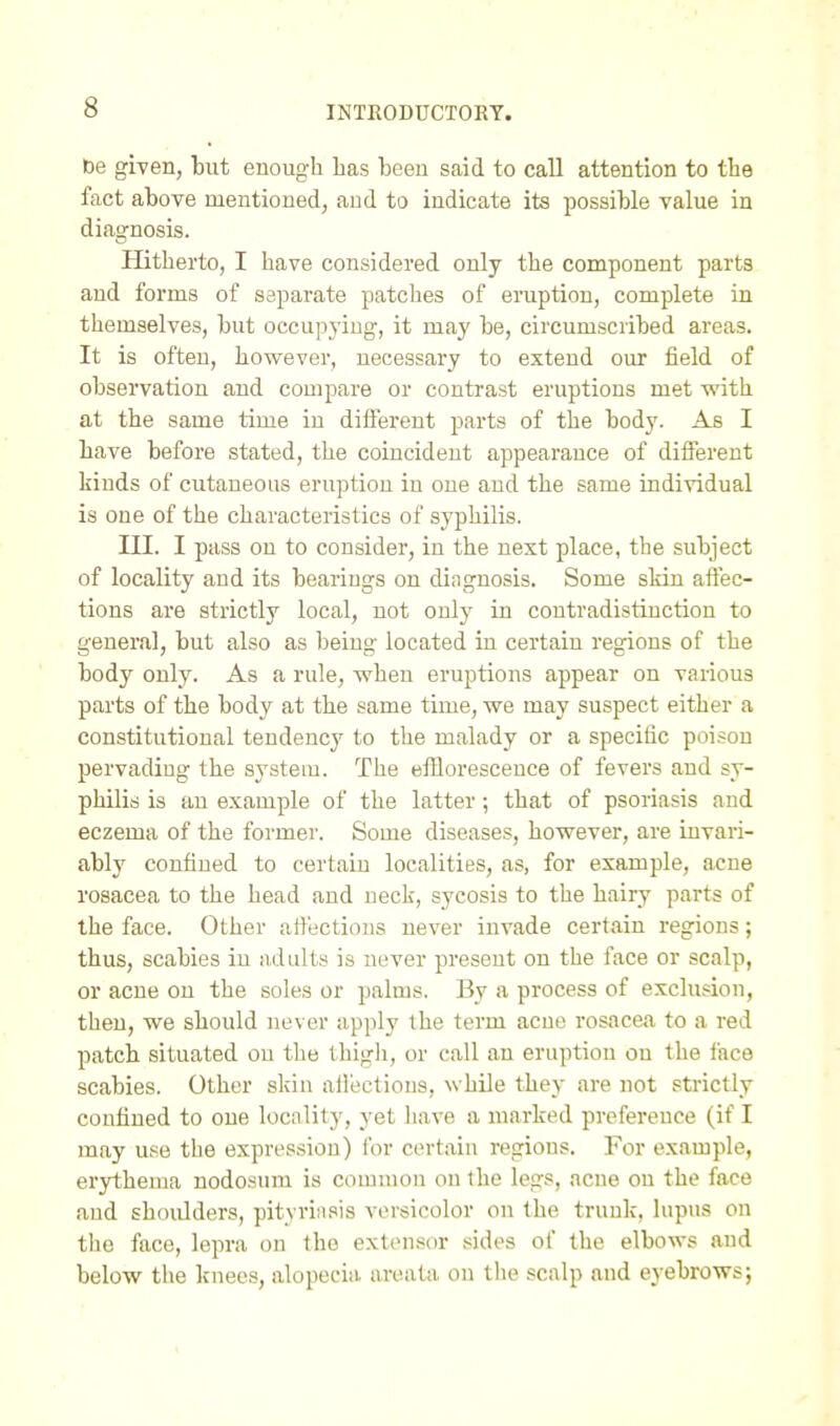 be given, but enough has been said to call attention to the fact above mentioned, and to indicate its possible value in diagnosis. Hitherto, I have considered only the component parts and forms of separate patches of eruption, complete in themselves, but occupying, it may be, circumscribed areas. It is often, however, necessary to extend our field of observation and compare or contrast eruptions met with at the same time in diflerent parts of the body. As I have before stated, the coincident appearance of different kinds of cutaneous eruption in one and the same individual is one of the characteristics of syphilis. III. I pass on to consider, in the next place, the subject of locality and its bearings on diagnosis. Some skin affec- tions are strictly local, not only in contradistinction to general, but also as being located in certaui regions of the body only. As a rule, when eruptions appear on various parts of the body at the same time, we may suspect either a constitutional tendency to the malady or a specific poison pervading the system. The efflorescence of fevers and sy- philis is an example of the latter; that of psoriasis and eczema of the former. Some diseases, however, are invari- ably confined to certain localities, as, for example, acne rosacea to the head and neck, sycosis to the hairy parts of the face. Other affections never invade certain regions; thus, scabies in adults is never present on the face or scalp, or acne on the soles or palms. By a process of exclusion, then, we should never apply the term acne rosacea to a red patch situated on the thigh, or call an eruption on the face scabies. Other skin aifections, while they are not strictly confined to one locality, yet have a marked preference (if I may u.se the expression) for certain regions. For example, erythema nodosum is common on the legs, acne on the face and shoulders, pityriiisis versicolor on the trunk, lupus on the face, lepra on the extensor sides of the elbows and below the knees, alopecia areata on tlie scalp and eyebrows;