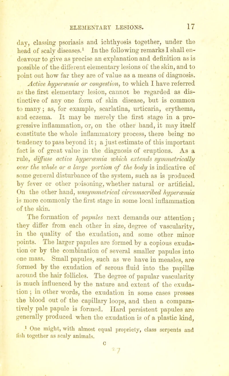 day, classing psoriasis and ichthyosis together, under the liead of scaly diseases.' In the following remarks I shall en- deavour to give as precise an explanation and definition as is possible of the different elementary lesions of the skin, and to point out how far they are of value as a means of diagnosis. Active hyperemia or congestion, to which 1 have referred as the first elementary lesion, cannot be regarded as dis- tinctive of any one form of sldn disease, but is common to many; as, for example, scarlatina, urticaria, erythema, and eczema. It may be merely the first stage in a pro- gressive inflammation, or, on the other hand, it may itself constitute the whole inflammatory process, there being no tendency to pass beyond it; a just estimate of this important fact is of great value in the diagnosis of eruptions. As a rule, diffuse active hypercemia lohich extends symmetriccdly over the whole or a large portion of the body is indicative of some general distiu-bance of the system, such as is produced by fever or other poisoning, whether natural or artificial. On the other hand, unsymmetrical circumscribed hypercemia is more commonly the first stage in some local inflammation of the skin. The formation of papules next demands our attention; they difier from each other in size, degree of vascularity, in the quality of the exudation, and some other minor points. The larger papules are formed by a copious exuda^ tion or by the combination of several smaller papules into one mass. Small papules, such as we have in measles, are formed by the exudation of serous fluid into the papillae around the hair follicles. The degree of papidar vascularity is much influenced by the natm-e and extent of the exuda- tion ; in other words, the exudation in some cases presses the blood out of the capillary loops, and then a compara- tively pale papule is formed. Hard persistent papules are generally produced when the exudation is of a plastic land, ' One might, with almost equal propriety, class serpents and lish together as scaly animals.