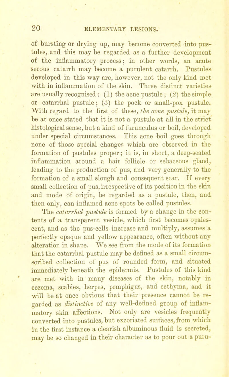 of bursting or drying up, may become converted into pus- tules, and tbis may be regarded as a further development of the inflammatory process; in other words, an acute serous catarrh may become a pui'ulent catan-h. Pustules developed in this way are, however, not the only kind met with in inflammation of the slsin. Three distinct varieties are usually recognised : (1) the acne pustule; (2) the simple or catarrhal pustule; (3) the pock or small-pox pustule. With regard to the flrst of these, the acne lyustuJe, it may be at once stated that it is not a pustule at all in the strict histological sense, but a kind of fui-iinculus or boil, developed under special cu'cumstances. This acne boil goes through none of those special changes which are observed in the formation of pustules proper; it is, in short, a deep-seated inflammation around a hair follicle or sebaceous gland, leading to the production of pus, and verj- generally to the formalion of a small slough and consequent scar. If every small collection of pus, irrespective of its position in the sldn and mode of origin, be regarded as a pustule, then, and then only, can inflamed acne spots be called pustules. The catarrhal pustule is formed by a change in the con- tents of a transparent vesicle, which first becomes opales- cent, and as the pus-cells increase and midtiply, assumes a perfectly opaque and yellow appearance, often without any alteration in shape. AVe see from the mode of its formation that the catarrhal pustule may be defined as a small cii'cum- scribed collection of pus of rounded form, and situated immediately beneath the epidermis. Pustides of this kind are met with in many diseases of the skin, notably in eczema, scabies, herpes, pemphigus, and ecthyma, and it will be at once obvious that their presence cannot be re- garded as distinctive of any well-defined group of inflam- matory skin affections. Not only are vesicles frequently converted into pustides, but excoriated surfaces, from which in the first instance a clearish albuminous fluid is secreted, may be so changed in their character as to pour out a puru-