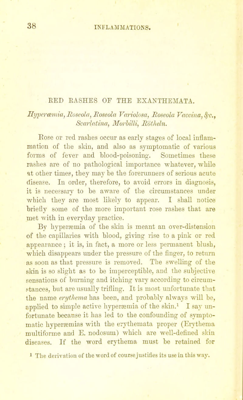 RED RASHES OF THE EXANTHEMATA, Hypertemia, Roseola, Eoseola Variolosa, Roseola Vaccina, ^-c, Scarlatina, Morhilli, RotJieln. Eose or red rashes occur as early stages of local Inflam- mation of the sldu, and also as sjTuptomatic of various forms of fever and blood-poisoning. Sometimes these rashes are of no pathological importance whatever, while at other times, they may he the forerunners of serious acute disease. In order, therefore, to avoid errors in diagnosis, it is necessary to be aware of the circumstances under which they are most lilvely to appear. I shall notice briefly some of the more important rose rashes that are met with in everyday practice. By hyperajmia of the sldn is meant an over-distension of the capillaries with blood, giving rise to a pink or red appearance ; it is, in fact, a more or less permanent blush, which disappears under the pressure of the finger, to return as soon as that pressure is removed. The sweUuig of the sldn is so slight as to be imperceptible, and the subjective sensations of burning and itching vary according to circum- .«tances, but are usually trifling. It is most unfortunate that the name erythema has been, and probably always will be, applied to simple active hypertemia of the sldn.* I say un- fortunate because it has led to the confounding of sympto- matic hyperaBmias with the evytliemata proper (Erythema multiforme and E. nodosum) which are well-defined skin diseases. If the word erythema must be retained for 1 The deiivation of the word of course justifies its use in this way.