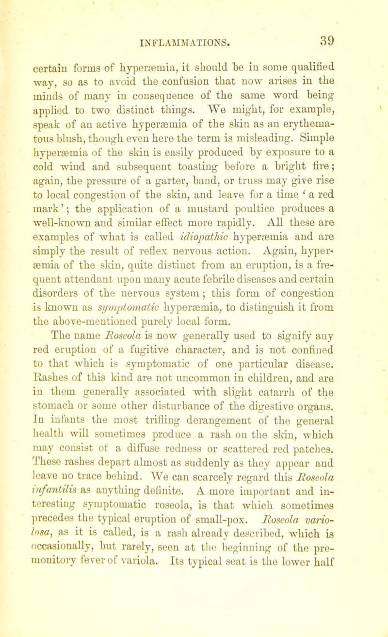 certain forms of hyperjemia, it should be iu some qualified way, so as to avoid the confusion that now arises in the minds of many iu consequence of the same word being applied to two distinct things. We might, for example, speak of an active hyperemia of the skin as an erythema- tous blush, though even here the term is misleading. Simple hyperemia of the sldn is easily produced by exposure to a cold wind and subsequent toasting before a bright fire; again, the pressm-e of a garter, band, or truss may give rise to local congestion of the skin, and leave for a time ' a red mark'; the application of a mustard poultice produces a well-known aud similar efiect more rapidly. All these are examples of what is called idiopathic hypersemia and are simply the result of reflex nervous action. Again, hyper- semia of the skin, quite distinct from an eruption, is a fre- quent attendant upon many acute febrUe diseases and certain disorders of the nervous system; this form of congestion is known as sym2)tomatic hypertemia, to distinguish it from the above-mentioned purely local form. The name Roseola is now generally used to signify any red eruption of a fugitive character, and is not confined to that which is symptomatic of one particular disease. Rashes of this kind are not uncommon in children, and are in them generally associated with slight catarrh of the stomach or some other disturbance of the digestive organs. In infants the most trifling derangement of the general health will sometimes produce a rash on the skdn, which may consist of a diff'use redness or scattered red patches. These rashes depart almost as suddenly as they appear aud leave no trace behind. We can scarcely regard this Roseola infantilis as anything definite. A more important and in- teresting symptomatic roseola, is that which sometimes precedes the typical eruption of small-pox. Roseola vario- losa, as it is called, is a rash already described, which is occasionally, but rarely, seen at tlic Ijeginning of the pre- monitory fever of vaiiola. Its typical scat is the lower half