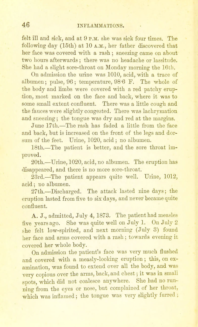 felt ill and sick, and at 9 p.m. she was sick four times. The following day (15th) at 10 a.m., her father discovered that her face was covered with a rash ; sneezing came on about two hours afterwards ; there was no headache or lassitude. She had a slight sore-throat on Monday morning the 16th. On admission the urine was 1010, acid, with a trace of albumen; pulse, 96 ; temperature, 98'6 F. The whole of the body and limbs were covered with a red patchy erup- tion, most marked on the face and back, where it was to some small extent confluent. There was a little cough and the fauces were slightly congested. There was lachrymation and sneezing; the tongue was dry and red at the margins. June 17th.—The rash has faded a little fi-om the face and back, but is increased on the fi-ont of the legs and dor- sum of the feet. Urine, 1020, acid ; no albumen. 18th.—The patient is better, and the sore throat im- proved. 20th.—Urine, 1020, acid, no albumen. The eruption has disappeared, and there is no more sore-throat. 23rd.—-The patient appears quite well. Uiine, 1012, acid; no albumen. 27th.—Discharged. The attack lasted nine days; the eruption lasted from five to six days, and never became quite confluent. A. J., admitted, July 4, 1873. The patient had measles five years ago. She was quite well on July 1. On July 2 she felt low-spirited, and next morning (July 3) foimd her face and arms covered -w ith a rash; towards evening it covered her whole body. On admission the patient's face was very much flushed and covered with a measly-looking eruption; this, on ex- amination, was found to extend over all the body, and was very copious over the arms, back, and chest; it was in small spots, which did not coalesce anywhere. She had no run- ning from the eyes or nose, but complained of her throat, which was inflamed; the tongue was very slightly furred ; ft