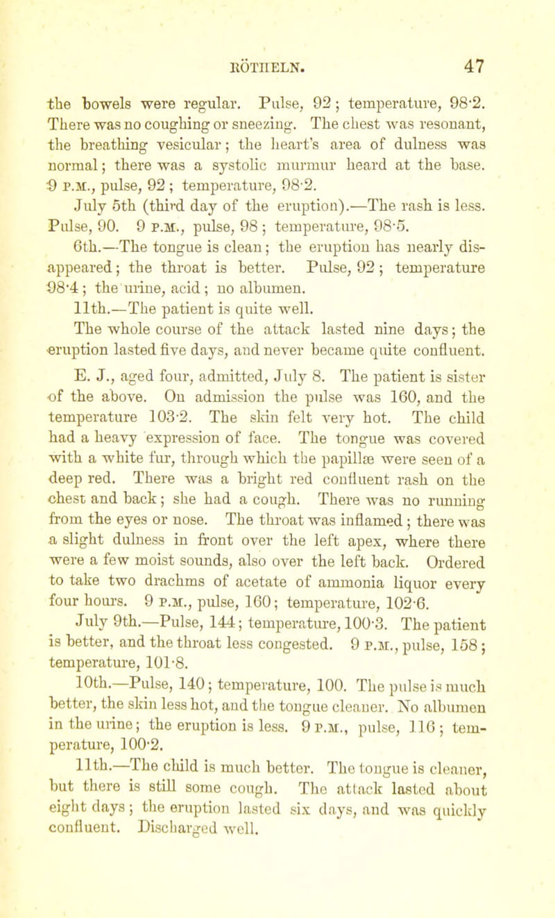 the bowels were regular. Pulse, 92; temjierature, 98'2. There was no coughing or sneezing. The chest was resonant, the breathing vesicular; the heart's area of dulness was normal; there was a systolic murmur heard at the base. P.M., pulse, 92; temperature, 98 2. July 5th (third day of the eruption).—The rash is less. Pulse, 90. 9 P.M., pulse, 98 ; temperature, 98-5. 6th.—The tongue is clean; the eruption has nearly dis- appeared ; the throat is better. Pulse, 92; temperature S8'4; the urine, acid; no albumen. 11th.—The patient is quite well. The whole course of the attack lasted nine days; the eruption lasted five days, and never became qmte confluent. E. J., aged four, admitted, July 8. The patient is sister of the above. Ou admission the pulse was 160, and the temperature 103-2. The skin felt A-ery hot. The child had a heavy expression of face. The tongue was covered with a white fur, through which the papillae were seen of a deep red. There was a bright red confluent rash on the chest and back; she had a cough. There was no running from the eyes or nose. The throat was inflamed; there was a slight dulness in front over the left apex, where there were a few moist sounds, also over the left back. Ordered to take two drachms of acetate of ammonia liquor every four hoiu's. 9 p.m., pulse, 160; temperatiue, 102-6. July 9th.—Pulse, 144; temperatiu-e, 100-3. The patient is better, and the throat less congested. 9 p.m., pulse, 158; temperature, 101-8. 10th.—Pulse, 140; temperature, 100. The pulse is much better, the slrin less hot, and the tongue cleaner. No albumen in the urine; the eruption is less. 9 p.m., pulse, 116; tem- perature, 100-2. 11th.—The child is much better. The tongue is cleaner, but there is still some cough. The attack lasted about eight days; the eruption lasted six days, and was quickly confluent. Discharged well.